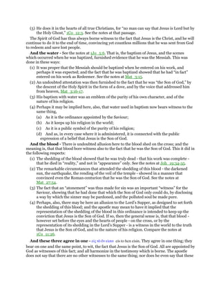 (5) He does it in the hearts of all true Christians, for “no man can say that Jesus is Lord but by
the Holy Ghost,” 1Co_12:3. See the notes at that passage.
The Spirit of God has thus always borne witness to the fact that Jesus is the Christ, and he will
continue to do it to the end of time, convincing yet countless millions that he was sent from God
to redeem and save lost people.
And the water - See the notes at 1Jo_5:6. That is, the baptism of Jesus, and the scenes
which occurred when he was baptized, furnished evidence that he was the Messiah. This was
done in these ways:
(1) It was proper that the Messiah should be baptized when he entered on his work, and
perhaps it was expected; and the fact that he was baptized showed that he had “in fact”
entered on his work as Redeemer. See the notes at Mat_3:15.
(2) An undoubted attestation was then furnished to the fact that he was “the Son of God,” by
the descent of the Holy Spirit in the form of a dove, and by the voice that addressed him
from heaven, Mat_3:16-17.
(3) His baptism with water was an emblem of the purity of his own character, and of the
nature of his religion.
(4) Perhaps it may be implied here, also, that water used in baptism now bears witness to the
same thing,
(a) As it is the ordinance appointed by the Saviour;
(b) As it keeps up his religion in the world;
(c) As it is a public symbol of the purity of his religion;
(d) And as, in every case where it is administered, it is connected with the public
expression of a belief that Jesus is the Son of God.
And the blood - There is undoubted allusion here to the blood shed on the cross; and the
meaning is, that that blood bore witness also to the fact that he was the Son of God. This it did in
the following respects:
(1) The shedding of the blood showed that he was truly dead - that his work was complete -
that he died in “reality,” and not in “appearance” only. See the notes at Joh_19:34-35.
(2) The remarkable circumstances that attended the shedding of this blood - the darkened
sun, the earthquake, the rending of the veil of the temple - showed in a manner that
convinced even the Roman centurion that he was the Son of God. See the notes at
Mat_27:54.
(3) The fact that an “atonement” was thus made for sin was an important “witness” for the
Saviour, showing that he had done that which the Son of God only could do, by disclosing
a way by which the sinner may be pardoned, and the polluted soul be made pure.
(4) Perhaps, also, there may be here an allusion to the Lord’s Supper, as designed to set forth
the shedding of this blood; and the apostle may mean to have it implied that the
representation of the shedding of the blood in this ordinance is intended to keep up the
conviction that Jesus is the Son of God. If so, then the general sense is, that that blood -
however set before the eyes and the hearts of people - on the cross, or by the
representation of its shedding in the Lord’s Supper - is a witness in the world to the truth
that Jesus is the Son of God, and to the nature of his religion. Compare the notes at
1Co_11:26.
And these three agree in one - εᅶς τᆵ ᅟν εᅶσιν eis to hen eisin. They agree in one thing; they
bear on one and the same point, to wit, the fact that Jesus is the Son of God. All are appointed by
God as witnesses of this fact; and all harmonize in the testimony which is borne. The apostle
does not say that there are no other witnesses to the same thing; nor does he even say that these
 