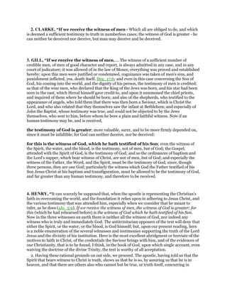 2. CLARKE, “If we receive the witness of men - Which all are obliged to do, and which
is deemed a sufficient testimony to truth in numberless cases; the witness of God is greater - he
can neither be deceived nor deceive, but man may deceive and be deceived.
3. GILL, “If we receive the witness of men,.... The witness of a sufficient number of
credible men, of men of good character and report, is always admitted in any case, and in any
court of judicature; it was allowed of in the law of Moses; everything was proved and established
hereby; upon this men were justified or condemned, cognizance was taken of men's sins, and
punishment inflicted, yea, death itself, Deu_17:6; and even in this case concerning the Son of
God, his coming into the world, and the dignity of his person, the testimony of men is credited;
as that of the wise men, who declared that the King of the Jews was born, and his star had been
seen in the east, which Herod himself gave credit to, and upon it summoned the chief priests,
and inquired of them where he should be born; and also of the shepherds, who testified to the
appearance of angels, who told them that there was then born a Saviour, which is Christ the
Lord, and who also related that they themselves saw the infant at Bethlehem; and especially of
John the Baptist, whose testimony was true, and could not be objected to by the Jews
themselves, who sent to him, before whom he bore a plain and faithful witness. Now if an
human testimony may be, and is received,
the testimony of God is greater; more valuable, surer, and to be more firmly depended on,
since it must be infallible; for God can neither deceive, nor be deceived:
for this is the witness of God, which he hath testified of his Son; even the witness of
the Spirit, the water, and the blood, is the testimony, not of men, but of God; the Gospel,
attended with the Spirit of God, is the testimony of God; and so the ordinances of baptism and
the Lord's supper, which bear witness of Christ, are not of men, but of God; and especially the
witness of the Father, the Word, and the Spirit, must be the testimony of God, since, though
three persons, they are one God; particularly the witness which God the Father testified of his
Son Jesus Christ at his baptism and transfiguration, must be allowed to be the testimony of God,
and far greater than any human testimony, and therefore to be received.
4. HENRY, “It can scarcely be supposed that, when the apostle is representing the Christian's
faith in overcoming the world, and the foundation it relies upon in adhering to Jesus Christ, and
the various testimony that was attended him, especially when we consider that he meant to
infer, as he does (1Jo_5:9), If we receive the witness of men, the witness of God is greater; for
this (which he had rehearsed before) is the witness of God which he hath testified of his Son.
Now in the three witnesses on earth there is neither all the witness of God, nor indeed any
witness who is truly and immediately God. The antitrinitarian opposers of the text will deny that
either the Spirit, or the water, or the blood, is God himself; but, upon our present reading, here
is a noble enumeration of the several witnesses and testimonies supporting the truth of the Lord
Jesus and the divinity of his institution. Here is the most excellent abridgment or breviate of the
motives to faith in Christ, of the credentials the Saviour brings with him, and of the evidences of
our Christianity, that is to be found, I think, in the book of God, upon which single account, even
waiving the doctrine of the divine Trinity, the text is worthy of all acceptation.
2. Having these rational grounds on out side, we proceed. The apostle, having told us that the
Spirit that bears witness to Christ is truth, shows us that he is so, by assuring us that he is in
heaven, and that there are others also who cannot but be true, or truth itself, concurring in
 