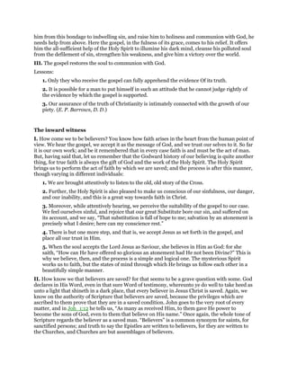 him from this bondage to indwelling sin, and raise him to holiness and communion with God, he
needs help from above. Here the gospel, in the fulness of its grace, comes to his relief. It offers
him the all-sufficient help of the Holy Spirit to illumine his dark mind, cleanse his polluted soul
from the defilement of sin, strengthen his weakness, and give him a victory over the world.
III. The gospel restores the soul to communion with God.
Lessons:
1. Only they who receive the gospel can fully apprehend the evidence Of its truth.
2. It is possible for a man to put himself in such an attitude that he cannot judge rightly of
the evidence by which the gospel is supported.
3. Our assurance of the truth of Christianity is intimately connected with the growth of our
piety. (E. P. Barrows, D. D.)
The inward witness
I. How come we to be believers? You know how faith arises in the heart from the human point of
view. We hear the gospel, we accept it as the message of God, and we trust our selves to it. So far
it is our own work; and be it remembered that in every case faith is and must be the act of man.
But, having said that, let us remember that the Godward history of our believing is quite another
thing, for true faith is always the gift of God and the work of the Holy Spirit. The Holy Spirit
brings us to perform the act of faith by which we are saved; and the process is after this manner,
though varying in different individuals:
1. We are brought attentively to listen to the old, old story of the Cross.
2. Further, the Holy Spirit is also pleased to make us conscious of our sinfulness, our danger,
and our inability, and this is a great way towards faith in Christ.
3. Moreover, while attentively hearing, we perceive the suitability of the gospel to our case.
We feel ourselves sinful, and rejoice that our great Substitute bore our sin, and suffered on
its account, and we say, “That substitution is fall of hope to me; salvation by an atonement is
precisely what I desire; here can my conscience rest.”
4. There is but one more step, and that is, we accept Jesus as set forth in the gospel, and
place all our trust in Him.
5. When the soul accepts the Lord Jesus as Saviour, she believes in Him as God: for she
saith, “How can He have offered so glorious an atonement had He not been Divine?” This is
why we believe, then, and the process is a simple and logical one. The mysterious Spirit
works us to faith, but the states of mind through which He brings us follow each other in a
beautifully simple manner.
II. How know we that believers are saved? for that seems to be a grave question with some. God
declares in His Word, even in that sure Word of testimony, whereunto ye do well to take heed as
unto a light that shineth in a dark place, that every believer in Jesus Christ is saved. Again, we
know on the authority of Scripture that believers are saved, because the privileges which are
ascribed to them prove that they are in a saved condition. John goes to the very root of every
matter, and in Joh_1:12 he tells us, “As many as received Him, to them gave He power to
become the sons of God, even to them that believe on His name.” Once again, the whole tone of
Scripture regards the believer as a saved man. “Believers” is a common synonym for saints, for
sanctified persons; and truth to say the Epistles are written to believers, for they are written to
the Churches, and Churches are but assemblages of believers.
 