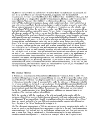 III. How do we know that we are believers? It is clear that if we are believers we are saved, but
how do we know that we are believers? First of all, as a general rule, it is a matter of
consciousness. How do I know that I breathe? How do I know that I think? I know I do, and that
is enough. Faith is to a large extent a matter of consciousness. I believe, and if you ask me how I
know it I reply, “I am sure I do.” Still there is other evidence. How do I know that I am a
believer? Why, by the very remarkable change which I underwent when I believed; for when a
man believes in Jesus Christ there is such a change wrought in him that he must be aware of it.
Things we never dreamed of before we have realised now. I remember one who when he was
converted said, “Well, either the world is new or else I am.” This change is to us strong evidence
that faith is in us, and has exercised its power. We have further evidence that we believe, for our
affections are so altered. The believer can say that the things he once loved he now hates, and
the things he hated he now loves; that which gave him pleasure now causes him pain, and things
which were irksome and unpleasant have now become delightful to him. Especially is there a
great change in us with respect to God. We know, also, that we believe because though very far
from perfect we love holiness and strive after purity. And we know that we have believed in
Jesus Christ because now we have communion with God; we are in the habit of speaking with
God in prayer, and hearing the Lord speak with us when we read His Word. We know that we
have believed in the Lord Jesus because we have over and above all this a secret something,
indescribable to others, but well known by ourselves, which is called in Scripture the witness of
the Holy Spirit: for it is written, “The Spirit Himself also beareth witness with our spirit that we
are born of God.” There comes stealing over the soul sometimes a peace, a joy, a perfect rest, a
heavenly deliciousness, a supreme content, in which, though no voice is heard, yet are we
conscious that there is rushing through our souls, like a strain of heaven’s own music, the
witness of the Spirit of God. In closing, let me ask, Do you believe in Jesus Christ or no? If thou
believest thou art saved; if thou believest not thou art condemned already. Let me next ask, are
any of you seeking after any witness beyond the witness of God? If you are, do you not know that
virtually you are making God a liar? (C. H. Spurgeon.)
The internal witness
I. It includes a consciousness of the existence of faith in our own minds. What is faith? “The
substance of things hoped for, the evidence of things not seen.” It draws aside the curtain which
hides the eternal world from view. It gives reality, in our apprehensions, to the future condition
of rational and immortal beings. It causes us to live under the influence of things unseen by the
eye of sense and that are eternal. It is a grace, because it is the gift of God, produced in the soul
by the operation of His Spirit. It is a saving grace, because wherever it is produced salvation is
its concomitant result. Can it be said that these are exercises which elude our observation?
Surely, if we can be conscious of any thing that passes within us, we may and ought to be
conscious of the existence and operation of faith.
II. By the exercise of faith the experience of the believer is made to harmonise with the
testimony of the divine word, so that the internal witness is confirmed and strengthened. Our
Lord has said, “If any man will do His will, he shall know of the doctrine whether it be of God.”
As we act upon it we find it to be true. This statement admits of a very extensive illustration.
Every doctrine of the Divine Word may be included in it.
III. The effects and concomitants of faith are a constant and growing testimony to its reality. It
is not too much to say that faith produces a complete revolution in the soul. Our views undergo
an entire change. God, and self, and sin, and holiness, and salvation, and time, and eternity, are
seen in a new light. Now, is a work such as this to be maintained in the soul without the
consciousness of the subject of it? It must be most strange if it be so. Of all mysteries and
 