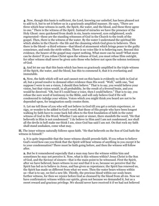 4. Now, though this basis is sufficient, the Lord, knowing our unbelief, has been pleased not
to add to it, but to set it before us in a graciously amplified manner. He says, “There are
three which bear witness in earth, the Spirit, the water, and the blood, and these three agree
in one.” There is the witness of the Spirit. Instead of miracles we have the presence of the
Holy Ghost: men quickened from death in sin, hearts renewed, eyes enlightened, souls
regenerated—these are the standing witnesses of God in the Church to the truth of the
gospel. Then, there is the witness of the water. By the water I understand the spiritual life
which abides in the Church—the life and the cleansing which God gives to believers. Then
there is the blood—a third witness—that blood of atonement which brings peace to the guilty
conscience, and ends the strife within. There is no voice like it to believing ears. Beyond this
evidence, the hearer of the gospel may expect nothing. What more can he need? What more
can he desire? If you refuse Christ upon the witness of God, you must refuse Him outright,
for other witness shall never be given unto those who believe not upon the solemn testimony
of God.
5. And let me say that this basis which has been so graciously amplified in the triple witness
of the Spirit, the water, and the blood, has this to commend it, that it is everlasting and
immutable.
6. Now, the faith which will not and cannot rest on this basis is evidently no faith in God at
all, but a proud resolve to demand other evidence than His word. “Well,” saith one, “but
suppose I were to see a vision, I should then believe.” That is to say, you would believe your
vision, but that vision would, in all probability, be the result of a fevered brain, and you
would be deceived. “Oh, but if I could hear a voice, then I could believe.” That is to say, you
refuse the sure word of testimony in the Bible, and will only believe God if He will
condescend to indulge your whims. Voices which you might think you heard are not to be
depended upon, for imagination easily creates them.
7. Let me tell those of you who will not believe in God till you get a certain experience, or
sign, or wonder to be added to God’s word, that those of His people who have been longest
walking by faith have to come back full often to the first foundation of faith in the outer
witness of God in His Word. Whether I am saint or sinner, there standeth the word, “He that
believeth in Him is not condemned.” I do believe in Him and I am not condemned, nor shall
all the devils in hell make me think I am, since God has said I am not. On that rock my faith
shall stand unshaken, come what may.
II. The inner witness naturally follows upon faith. “He that believeth on the Son of God hath the
witness in himself.”
1. It is quite impossible that the inner witness should precede faith. If you refuse to believe
God’s word how can you think that the Spirit will bear witness of anything in you except it be
to your condemnation? There must be faith going before, and then the witness will follow
after.
2. But be it remembered especially that a man may have the witness within him and
sometimes he may not perceive it. Now, what is this witness within? Jesus Christ is the Son
of God, and the Saviour of sinners—that is the main point to be witnessed. First the Spirit,
after we have believed, bears witness in our soul that it is so, because we perceive that the
Spirit has led us to believe in Jesus, and has given us repentance; the Spirit has renewed us,
the Spirit has made us different from what we were. Then the water bears witness within
us—that is to say, we feel a new life. Thirdly, the precious blood within our souls bears
further witness, for then we rejoice before God as cleansed by the blood from all sin. Now we
have confirmatory witness within our spirits, given not because we demanded it, but as a
sweet reward and gracious privilege. We should never have received it if we had not believed
 