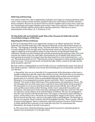 Believing and knowing
Two and two make four—that is mathematics; hydrogen and oxygen in certain proportions make
water—that is science; Christ and Him crucified is the power and wisdom of God for salvation—
that is revelation. But how do you know? Put two and two together and you have four; count and
see. Put hydrogen and oxygen together and you have water; taste and prove. Believe on the Lord
Jesus Christ and thou shalt be saved; believe and thou shalt know. The last is as clear a
demonstration as the others. (G. F. Pentecost, D. D.)
He that believeth not God hath made Him a liar; because he believeth not the
record that God gave of His Son—
Rejecting the Divine testimony
I. The sin of rejecting Christ is very aggravated, seeing it is an offence against God. “He that
believeth not God hath made Him a liar; because he believeth not the record that God gave of
His Son.” The language is fearfully strong. “He hath made Him a liar.” Strong, however, as it is,
it is only calling the sin by its right name. God has borne witness to His Son in every way that
ought to satisfy the most scrupulous mind. It is the testimony of God Himself which they
withstand. Therefore are they charged with virtually pronouncing His testimony false. Our Lord
presents the subject in the very same light, denouncing the sin of unbelief with equal severity,
and exposing its enormity by tracing it up to the deep seated love of sin in the heart (Joh_3:18-
19). “Because their deeds are evil.” There lies the secret of opposition to Christ and His gospel. It
is the love of sin. “Everyone that doeth evil hateth the light, neither cometh to the light, lest his
deeds should be reproved.”
II. Such conduct is distinguished as much by folly as by sin, considering the nature and value of
that which is rejected. “And this is the record, that God hath given to us eternal life, and this life
is in His Son.”
1. Eternal life. How are we to describe it? It comprehends all the blessedness which man is
capable of enjoying in this life, and in that which is to come. The lowest idea we can attach to
it is the remission of all our sins. The sentence of death which on their account has been
passed upon us is removed. What an unspeakable blessing! Great, however, as such a
blessing is, it is accompanied by another, greater and better. This is “acceptance in the
beloved.” Not merely is there deliverance from condemnation, but admission to favour. The
two blessings arise out of the same source, and that is union with Christ. On the ground of
His atonement we are at once freed from death and crowned with life. Nor is this all. The
same prolific source yields another blessing, which is never separated from pardon and
acceptance. The dead soul is at the same time quickened and made alive unto God. The eyes
are opened to see the vileness of sin and the beauty of holiness. The ears are unstopped to
hear the voice of God in His Word and works. The tongue is unloosed to speak with Him in
prayer, and for Him to man. The hands are emancipated to engage in His service. And the
feet are turned into His ways, and run in the paths of His commandments. The blessings of
life are now enjoyed. There is activity with all its healthful exercises. There is purity, with all
its peace and prosperity. There is enjoyment, with all its precious treasures. In the measure
in which spiritual life is restored, we are made like unto God. To consummate this
blessedness, the stamp of eternity is put upon it.
2. The source from which this blessing is represented to proceed is calculated greatly to
enhance and recommend it. It is the gift of God.
 