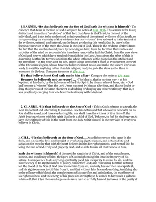 1.BARNES, “He that believeth on the Son of God hath the witness in himself - The
evidence that Jesus is the Son of God. Compare the notes at Rom_8:16. This cannot refer to any
distinct and immediate “revelation” of that fact, that Jesus is the Christ, to the soul of the
individual, and is not to be understood as independent of the external evidence of that truth, or
as superseding the necessity of that evidence; but the “witness” here referred to is the fruit of all
the evidence, external and internal, on the heart, producing this result; that is, there is the
deepest conviction of the truth that Jesus is the Son of God. There is the evidence derived from
the fact that the soul has found peace by believing on him; from the fact that the troubles and
anxieties of the mind on account of sin have been removed by faith in Christ; from the new views
of God and heaven which have resulted from faith in the Lord Jesus; from the effect of this in
disarming death of its terrors; and from the whole influence of the gospel on the intellect and
the affections - on the heart and the life. These things constitute a mass of evidence for the truth
of the Christian religion, whose force the believer cannot resist, and make the sincere Christian
ready to sacrifice anything rather than his religion; ready to go to the stake rather than to
renounce his Saviour. Compare the notes at 1Pe_3:15.
He that believeth not God hath made him a liar - Compare the notes at 1Jo_1:10.
Because he believeth not the record ... - The idea is, that in various ways - at his
baptism, at his death, by the influences of the Holy Spirit, by the miracles of Jesus, etc. - God
had become a “witness” that the Lord Jesus was sent by him as a Saviour, and that to doubt or
deny this partook of the same character as doubting or denying any other testimony; that is, it
was practically charging him who bore the testimony with falsehood.
2. CLARKE, “He that believeth on the Son of God - This is God’s witness to a truth, the
most important and interesting to mankind. God has witnessed that whosoever believeth on his
Son shall be saved, and have everlasting life; and shall have the witness of it in himself, the
Spirit bearing witness with his spirit that he is a child of God. To know, to feel his sin forgiven, to
have the testimony of this in the heart from the Holy Spirit himself, is the privilege of every true
believer in Christ.
3. GILL, “He that believeth on the Son of God,.... As a divine person who came in the
flesh, and obeyed the law, and brought in everlasting righteousness, and obtained life and
salvation for men: he that with the heart believes in him for righteousness, and eternal life, he
being the Son of God, truly and properly God, and so able to save all that believe in him,
hath the witness in himself; of the need he stands in of Christ, and of the suitableness,
fulness, and excellency of him; the Spirit of God enlightening him into the impurity of his
nature, his impotence to do anything spiritually good, his incapacity to atone for sin, and the
insufficiency of his righteousness to justify him before God; and convincing him that nothing
but the blood of the Son of God can cleanse him from sin, and only his sacrifice can expiate it,
and his righteousness justify him from it, and that without him he can do nothing; testifying also
to the efficacy of his blood, the completeness of his sacrifice and satisfaction, the excellency of
his righteousness, and the energy of his grace and strength: so he comes to have such a witness
in himself, that if ten thousand arguments were ever so artfully formed, in favour of the purity of
 
