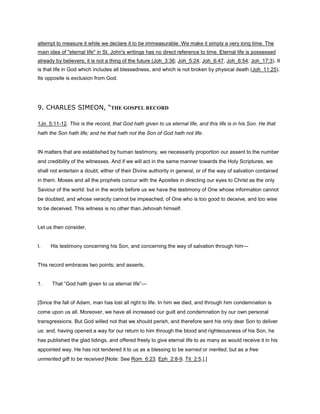 attempt to measure it while we declare it to be immeasurable. We make it simply a very long time. The
main idea of "eternal life" in St. John's writings has no direct reference to time. Eternal life is possessed
already by believers; it is not a thing of the future (Joh_3:36; Joh_5:24; Joh_6:47, Joh_6:54; Joh_17:3). It
is that life in God which includes all blessedness, and which is not broken by physical death (Joh_11:25).
Its opposite is exclusion from God.
9. CHARLES SIMEON, “THE GOSPEL RECORD
1Jn_5:11-12. This is the record, that God hath given to us eternal life, and this life is in his Son. He that
hath the Son hath life; and he that hath not the Son of God hath not life.
IN matters that are established by human testimony, we necessarily proportion our assent to the number
and credibility of the witnesses. And if we will act in the same manner towards the Holy Scriptures, we
shall not entertain a doubt, either of their Divine authority in general, or of the way of salvation contained
in them. Moses and all the prophets concur with the Apostles in directing our eyes to Christ as the only
Saviour of the world: but in the words before us we have the testimony of One whose information cannot
be doubted, and whose veracity cannot be impeached; of One who is too good to deceive, and too wise
to be deceived. This witness is no other than Jehovah himself.
Let us then consider,
I. His testimony concerning his Son, and concerning the way of salvation through him—
This record embraces two points; and asserts,
1. That “God hath given to us eternal life”—
[Since the fall of Adam, man has lost all right to life. In him we died, and through him condemnation is
come upon us all. Moreover, we have all increased our guilt and condemnation by our own personal
transgressions. But God willed not that we should perish, and therefore sent his only dear Son to deliver
us: and, having opened a way for our return to him through the blood and righteousness of his Son, he
has published the glad tidings, and offered freely to give eternal life to as many as would receive it in his
appointed way. He has not tendered it to us as a blessing to be earned or merited, but as a free
unmerited gift to be received [Note: See Rom_6:23. Eph_2:8-9. Tit_2:5.].]
 