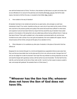 own with the finished work of Christ. The fact is, that salvation by faith alone is so plain and simple, that
we are offended at it on account of its plainness and simplicity [Note:2Ki_5:10-14.]. But let the weak
rejoice, that what is hid from the wise, is revealed to them [Note: Mat_11:25.].]
2. How suitable is the way of salvation!
[If salvation had been to be merited and earned by our good works, who amongst us could have
entertained a hope? If our works, imperfect as they are, were only to have eked out the merits of Christ,
who could tell us the precise quantity and quality of the works that would have sufficed? In what doubt
and suspense must we have been held all our days! And how would this way of salvation have suited
persons in the situation of the dying thief, who are called away without having sufficient time to “make up
their tale of bricks?” But a gift is suitable to all: a free salvation commends itself to all: and the more
humbled we are under a sense of our own guilt and weakness, the more suitable will it appear, that we
should receive all from Christ, and give all the glory of our salvation to him.]
3. What infatuation is it to substitute any other plan of salvation in the place of that which God has
offered us!
[Suppose for one moment (though it is a horrid and blasphemous supposition) that we were wiser than
God, and that we knew better than he did what was fit for him to do; still are we also “stronger than he?”
and can we oblige him to alter his decrees? Vain hope! We may entertain as strong prejudices as we will,
and load the Gospel with opprobious names; still that will be true and irreversible, “He that hath the Son,
hath life; and he that hath not the Son of God, hath not life.” Let all of us then cease to weave a spider’s
web, and accept with gratitude “the salvation that is in Christ Jesus.”]
12
Whoever has the Son has life; whoever
does not have the Son of God does not
have life.
 