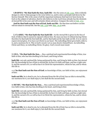 1.BARNES, “He that hath the Son, hath life - See the notes at Joh_5:24. John evidently
designs to refer to that passage in the verse before us, and to state a principle laid down by the
Saviour himself. This is the sense of all the important testimony that had ever been borne by
God on the subject of salvation, that he who believes in the Lord Jesus already has the elements
of eternal life in his soul, and will certainly obtain salvation. Compare the notes at Joh_17:3.
And he that hath not the Son of God, hath not life - He that does not believe on him
will not attain to eternal life. See the Joh_3:36 note; Mar_16:16 note.
2. CLARKE, “He that hath the Son hath life - As the eternal life is given In the Son of
God, it follows that it cannot be enjoyed without him. No man can have it without having Christ;
therefore he that hath the Son hath life, and he that hath not the Son hath not life. It is in vain to
expect eternal glory, if we have not Christ in our heart. The indwelling Christ gives both a title to
it, and a meetness for it. This is God’s record. Let no man deceive himself here. An indwelling
Christ and Glory; no indwelling Christ, No glory. God’s record must stand.
3. GILL, “He that hath the Son,.... Has a spiritual and experimental knowledge of him, true
faith in him; who has him dwelling in his heart, and living in him:
hath life: not only spiritual life, being quickened by him, and living by faith on him, but eternal
life; the knowledge he has of him is eternal life; he has it in faith and hope, and has a right unto
it, and the earnest of it, as well as has it in Christ his representative, whom he has, and in whom
this life is:
and he that hath not the Son of God; no knowledge of him, nor faith in him, nor enjoyment
of him:
hath not life; he is dead in sin, he is alienated from the life of God, has no title to eternal life,
nor meetness for it, nor shall enjoy it, but shall die the second death.
4. HENRY, “He that hath the Son,.... Has a spiritual and experimental knowledge of him,
true faith in him; who has him dwelling in his heart, and living in him:
hath life: not only spiritual life, being quickened by him, and living by faith on him, but eternal
life; the knowledge he has of him is eternal life; he has it in faith and hope, and has a right unto
it, and the earnest of it, as well as has it in Christ his representative, whom he has, and in whom
this life is:
and he that hath not the Son of God; no knowledge of him, nor faith in him, nor enjoyment
of him:
hath not life; he is dead in sin, he is alienated from the life of God, has no title to eternal life,
nor meetness for it, nor shall enjoy it, but shall die the second death.
 