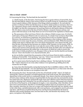 Alive or dead—which?
I. Concerning the living. “He that hath the Son hath life.”
1. I shall remark, in the first place, that having the Son is good evidence of eternal life, from
the fact that faith by which a man receives Christ is in itself a living act. Furthermore, faith in
Jesus is good evidence of life, because of the things which accompany it. No soul asks for
pardon or obtains it till he has felt that sin is an evil for which pardon is necessary; that is to
say, repentance always conies with faith. Where there is faith, again, there is always prayer.
So might I say that the consequences of receiving Christ are also good evidences of heavenly
life; for when a man receives the Son of God he obtains a measure of peace and joy; and
peace with God and joy in the Holy Ghost are not to be found in the sepulchres of dead souls.
2. The possession of the Lord Jesus Christ is the evidence of faith in many ways. It is God’s
mark upon a living soul. Whatever else we cannot see, if a simple trust in Jesus is discernible
in a convert, we need feel no suspicions, but receive him at once as a brother beloved.
Moreover, the possession of the Lord Jesus Christ becomes a clear evidence of life, because,
indeed, it is in some sense the source, fountain, and nourishment of life. While the branch is
vitally in the stem it will have life; if it is not always bearing fruit, yet it always has life; and
thus the fact of having the Son becomes an evidence of life, because it is the source of life. In
another aspect of it, having the Son is not only the source of life, but the result of life. Now,
when a man receives Jesus into his soul as life from the dead, his faith is the sure indicator of
a spiritual and mysterious life within him, in the power of which he is able to receive the
Lord. Jesus is freely preached to you, His grace is free as the air, but the dead do not breathe
that air—those who breathe it are, beyond all doubt, alive.
3. Let me further remark that the possession of the Lord Jesus Christ by faith is sufficient
evidence of eternal life. “I do not know,” says one, “when I was converted.” Have you the Son
of God? Do you trust in Jesus Christ? That is quite enough.
4. It is a great mercy that having the Son is abiding evidence. “He that hath the Son hath
life.” I know what it is to see every other evidence I ever gloried in go drifting down the
stream far out of sight.
5. I may close this first head by saying that having the Son is infallible evidence of life. “He
that hath the Son hath life.” It is not said that he may perhaps have it, or that some who have
the Son have life, but there is no exception to the rule.
II. Concerning the dead. “He that hath not the Son of God hath not life”—that is, he hath not
spiritual life, sentence of death is recorded against him in the book of God. His natural life is
spared him in this world, but he is condemned already. Now observe that the not having the Son
of God is clear evidence of the absence of spiritual life; for the man who has not trusted in Jesus
has made God a liar. Shall pure spiritual life make God a liar? Shall he receive life from God who
persists in denying God’s testimony? Let me tell you that for a hearer of the gospel not to believe
on the Son of God must be, in the judgment of angels, a very astounding, crime. Recollect, if you
have never received Christ, that this is overwhelming evidence that you are dead in sin. I tell
thee, moralist, what thou art: thou art a corpse well washed and decently laid out, daintily robed
in fair white linen, sprinkled plenteously with sweet perfumes, and wrapped in myrrh and cassia
and aloes, with flowers wreathed about thy brow and thy bosom bedecked by the hand of
affection with sweetly blushing roses; but thou hast no life, and therefore thy destiny is the
grave, corruption is thy heritage.
 