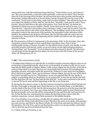 unconverted man, with this truth bound upon his heart, “Verily Christ is in me, and I knew it
not.” But more particularly, to take the words spiritually: a man may be said to “have the Son”
when He is the sovereign of his intellect. He will ascertain upon clear grounds and through an
honest logic whether this book be or be not Divine; but the moment the man has come to the
conclusion, “Verily God is in this thing, verily God is in these syllables,” then all that he has to do
is to submit his intellect to Christ, then he “has the Son.” Secondly, a man may be said to “have
the Son” when he hath Him as the ruler of his desires. If we “have the Son” our desires are
submitted to Christ even as our intellect. Thirdly, Jesus Christ may be said to be ours, or we
“have the Son,” when He is the pacifier of our conscience. Lastly, a man may be said to “have the
Son” when Jesus Christ is the centre of his affections. The worldling’s centre is the world; the
sensualist’s centre is the enjoyment of the passions; the rationalist’s is the cultivation of the
intellect; the politician’s the progress of his party. But the Christian hath one centre and one
circumference—Jesus Christ in the beginning and the middle and without end. His supreme
attractor is Christ.
II. The possession of Christ is tantamount to the possession of life. In the first place, then, this
connection contains (though not here stated) three marvellous views. First, it is the
unfathomable mystery of heaven; secondly, it is the infinite mercy of earth; and, thirdly, it is the
unrivalled miracle of all eternity. Lastly, we go on to show you the right connection between
“having Christ” and “having life.” It is to be drawn from the contrast to the fall. The fall of man
was the death of man through the first Adam; the rise of man is the life of man in the second
Adam. (R. Montgomery, M. A.)
7. SBC, “The Lord and Giver of Life.
I. If religion had nothing to do with this life, it would be enough to become religious when we are
on the point of departing from life, when we are on the borders of another world; but it is never
thus that the Bible speaks of religion. Rather it tells us that religion has the promise of this life as
well as of that which is to come; that it is not a mere death-bed ornament, but something that
beautifies, elevates, and makes noble this present life. Without it a man cannot live the highest
life of which he is capable. There may be existence without religion, but not the sort of life which
his Creator intended man to live. This being so, we are not surprised that the text speaks of
religion as something which we should have in our present life. It does not say that he that hath
the Son shall have life, but "He that hath the Son hath life." As the oak is contained in the acorn,
so eternal life has its seed and first beginnings in the life we are living now.
II. Having the Son seems to mean, in the first instance, having the revelation which God gave by
His Son. God taught us through Jesus Christ that sin is a very terrible thing, so terrible that it
cost the death of the Son of God. But He did not stop here: He proved to us at the same time His
great love to us sinners. Let a man once realise that the revelation made by Jesus Christ is true
for him personally, and a new life will be communicated to his soul from the Lord and Giver of
life. He has the Son now; and therefore he realises the fact that he has a share of the life,
spiritual, regenerate, eternal, which Christ promised to His faithful disciples.
III. A true Christian is one who lives a double life: the ordinary life which all men live and an
inner, secret life which is hid with Christ in God. This life is the scene, so to speak, of his greatest
joys and sorrows, and Christ is the Sharer of both. He is the Head, and each true believer one of
His members. He is the Vine, and we are His branches; and we are strong, healthy, and fruitful
only by deriving sap and nourishment from the Vine.
E. J. Hardy, Faint yet Pursuing, p. 231.
 