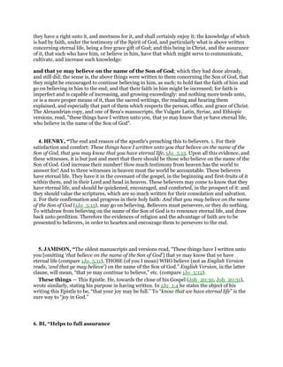 they have a right unto it, and meetness for it, and shall certainly enjoy it; the knowledge of which
is had by faith, under the testimony of the Spirit of God, and particularly what is above written
concerning eternal life, being a free grace gift of God; and this being in Christ, and the assurance
of it, that such who have him, or believe in him, have that which might serve to communicate,
cultivate, and increase such knowledge:
and that ye may believe on the name of the Son of God; which they had done already,
and still did; the sense is, the above things were written to them concerning the Son of God, that
they might be encouraged to continue believing in him, as such; to hold fast the faith of him and
go on believing in him to the end; and that their faith in him might be increased; for faith is
imperfect and is capable of increasing, and growing exceedingly: and nothing more tends unto,
or is a more proper means of it, than the sacred writings, the reading and hearing them
explained, and especially that part of them which respects the person, office, and grace of Christ.
The Alexandrian copy, and one of Beza's manuscripts, the Vulgate Latin, Syriac, and Ethiopic
versions, read, "these things have I written unto you, that ye may know that ye have eternal life,
who believe in the name of the Son of God".
4. HENRY, “The end and reason of the apostle's preaching this to believers. 1. For their
satisfaction and comfort: These things have I written unto you that believe on the name of the
Son of God, that you may know that you have eternal life, 1Jo_5:13. Upon all this evidence, and
these witnesses, it is but just and meet that there should be those who believe on the name of the
Son of God. God increase their number! How much testimony from heaven has the world to
answer for! And to three witnesses in heaven must the world be accountable. These believers
have eternal life. They have it in the covenant of the gospel, in the beginning and first-fruits of it
within them, and in their Lord and head in heaven. These believers may come to know that they
have eternal life, and should be quickened, encouraged, and comforted, in the prospect of it: and
they should value the scriptures, which are so much written for their consolation and salvation.
2. For their confirmation and progress in their holy faith: And that you may believe on the name
of the Son of God (1Jo_5:13), may go on believing. Believers must persevere, or they do nothing.
To withdraw from believing on the name of the Son of God is to renounce eternal life, and draw
back unto perdition. Therefore the evidences of religion and the advantage of faith are to be
presented to believers, in order to hearten and encourage them to persevere to the end.
5. JAMISON, “The oldest manuscripts and versions read, “These things have I written unto
you [omitting ‘that believe on the name of the Son of God’] that ye may know that ye have
eternal life (compare 1Jo_5:11), THOSE (of you I mean) WHO believe (not as English Version
reads, ‘and that ye may believe’) on the name of the Son of God.” English Version, in the latter
clause, will mean, “that ye may continue to believe,” etc. (compare 1Jo_5:12).
These things — This Epistle. He, towards the close of his Gospel (Joh_20:30, Joh_20:31),
wrote similarly, stating his purpose in having written. In 1Jo_1:4 he states the object of his
writing this Epistle to be, “that your joy may be full.” To “know that we have eternal life” is the
sure way to “joy in God.”
6. BI, “Helps to full assurance
 