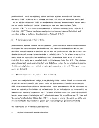 [The Lord Jesus Christ is the depository in which eternal life is placed: as the Apostle says in the
preceding context; “This is the record, that God hath given to us eternal life; and this life is in his Son.”
The Lord Jesus purchased it for us, by his own obedience unto death: and to him it was granted, for our
use and benefit; “that he might bestow it on as many as have been given him by the Father
[Note: Joh_17:2.].” “In Him, through the good pleasure of the Father, it dwells, even all the fulness of it
[Note: Col_1:19.].” “Whatever can be conceived to be comprehended in eternal life, to him it is all
committed; and out of his fulness it must be received [Note: Joh_1:16.].”]
2. A title to it, conferred on them by Christ—
[The Lord Jesus, when he sent forth his Disciples to the Gospel to the whole world, commissioned them
to declare to all, without exception, “He that believeth, and is baptized, shall be saved.” No one was
required to bring any measure of worthiness with him as a title: on the contrary, there was to be but one
plea for all mankind; namely, the promise of God to the believing soul. On that all were to rest; and that
was to be the one ground of hope to every child of man. Life was to be, “not of works, but of grace
[Note: Eph_2:8.]:” and “it was to be by faith, that it might be by grace [Note: Rom_4:16.].” The only thing
required on our part, was to receive thankfully what God offered freely in the Son of his love. In receiving
Christ therefore by faith, we have a title to every thing else; according as it is said, “All things are yours;
and ye are Christ’s.”]
3. The actual possession of it, derived to them from Christ—
[Of this, also, the Apostle speaks strongly, in the preceding context: “He that hath the Son, hath life: and
he that hath not the Son of God, hath not life:” that is, life is the exclusive possession of the believing
soul. This is no less plainly affirmed by our Lord himself: “Verily, verily, I say unto you, He that heareth my
words, and believeth in Him that sent me, hath everlasting life, and shall not come into condemnation; but
is passed from death unto life [Note:Joh_5:24.].” Whatever is comprehended in all the glory and felicity of
heaven, is now begun in the believer’s soul: “He has the witness of it in himself [Note: ver. 10.];” yea, and
“the earnest” and foretaste of it [Note: Eph_1:13-14.]. In fact, as an embryo in the womb has all the parts
of which manhood is the perfection, so grace is glory begun; and glory is grace consummated.]
But the Scriptures are of yet further use to believers,
II. To confirm and augment their affiance in him—
 