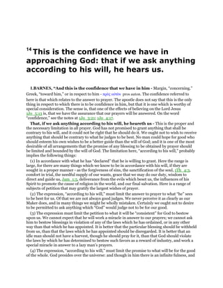 14
This is the confidence we have in
approaching God: that if we ask anything
according to his will, he hears us.
1.BARNES, “And this is the confidence that we have in him - Margin, “concerning.”
Greek, “toward him,” or in respect to him - πρᆵς αᆒτᆵν pros auton. The confidence referred to
here is that which relates to the answer to prayer. The apostle does not say that this is the only
thing in respect to which there is to be confidence in him, but that it is one which is worthy of
special consideration. The sense is, that one of the effects of believing on the Lord Jesus
1Jo_5:13 is, that we have the assurance that our prayers will be answered. On the word
“confidence,” see the notes at 1Jo_3:21; 1Jo_4:17.
That, if we ask anything according to his will, he heareth us - This is the proper and
the necessary limitation in all prayer. God has not promised to grant anything that shall be
contrary to his will, and it could not be right that he should do it. We ought not to wish to receive
anything that should be contrary to what he judges to be best. No man could hope for good who
should esteem his own wishes to be a better guide than the will of God; and it is one of the most
desirable of all arrangements that the promise of any blessing to be obtained by prayer should
be limited and bounded by the will of God. The limitation here, “according to his will,” probably
implies the following things:
(1) In accordance with what he has “declared” that he is willing to grant. Here the range is
large, for there are many things which we know to be in accordance with his will, if they are
sought in a proper manner - as the forgiveness of sins, the sanctification of the soul, 1Th_4:3,
comfort in trial, the needful supply of our wants, grace that we may do our duty, wisdom to
direct and guide us, Jam_1:5, deliverance from the evils which beset us, the influences of his
Spirit to promote the cause of religion in the world, and our final salvation. Here is a range of
subjects of petition that may gratify the largest wishes of prayer.
(2) The expression, “according to his will,” must limit the answer to prayer to what “he” sees
to be best for us. Of that we are not always good judges. We never perceive it as clearly as our
Maker does, and in many things we might be wholly mistaken. Certainly we ought not to desire
to be permitted to ask anything which “God” would judge not to be for our good.
(3) The expression must limit the petition to what it will be “consistent” for God to bestow
upon us. We cannot expect that he will work a miracle in answer to our prayers; we cannot ask
him to bestow blessings in violation of any of the laws which he has ordained, or in any other
way than that which he has appointed. It is better that the particular blessing should be withheld
from us, than that the laws which he has appointed should be disregarded. It is better that an
idle man should not have a harvest, though he should pray for it, than that God should violate
the laws by which he has determined to bestow such favors as a reward of industry, and work a
special miracle in answer to a lazy man’s prayers.
(4) The expression, “according to his will,” must limit the promise to what will be for the good
of the whole. God presides over the universe: and though in him there is an infinite fulness, and
 