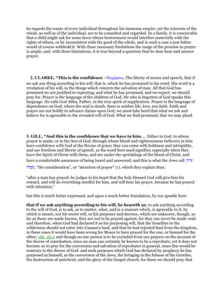he regards the wants of every individual throughout his immense empire, yet the interests of the
whole, as well as of the individual, are to be consulted and regarded. In a family, it is conceivable
that a child might ask for some favor whose bestowment would interfere materially with the
rights of others, or be inconsistent with the good of the whole, and in such a case a just father
would of course withhold it. With these necessary limitations the range of the promise in prayer
is ample; and, with these limitations, it is true beyond a question that he does hear and answer
prayer.
2. CLARKE, “This is the confidence - Παρምησια, The liberty of access and speech, that if
we ask any thing according to his will, that is, which he has promised in his word. His word is a
revelation of his will, in the things which concern the salvation of man. All that God has
promised we are justified in expecting; and what he has promised, and we expect, we should
pray for. Prayer is the language of the children of God. He who is begotten of God speaks this
language. He calls God Abba, Father, in the true spirit of supplication. Prayer is the language of
dependence on God; where the soul is dumb, there is neither life, love, nor faith. Faith and
prayer are not boldly to advance claims upon God; we must take heed that what we ask and
believe for is agreeable to the revealed will of God. What we find promised, that we may plead.
3. GILL, “And this is the confidence that we have in him,.... Either in God, to whom
prayer is made; or in the Son of God, through whose blood and righteousness believers in him
have confidence with God at the throne of grace; they can come with boldness and intrepidity,
and use freedom and liberty of speech, as the word here used signifies; especially when they
have the Spirit of Christ with them, and are under the sprinklings of the blood of Christ, and
have a comfortable assurance of being heard and answered; and this is what the Jews call ‫עייון‬
‫,תפלה‬ "the consideration", or "attention of prayer" (s), which they explain thus;
"after a man has prayed, he judges in his heart that the holy blessed God will give him his
reward, and will do everything needful for him, and will hear his prayer, because he has prayed
with intention;''
but this is much better expressed, and upon a much better foundation, by our apostle here:
that if we ask anything according to his will, he heareth us; to ask anything according
to the will of God, is to ask, as to matter, what, and in a manner which, is agreeably to it; by
which is meant, not his secret will, or his purposes and decrees, which are unknown, though, so
far as these are made known, they are not to be prayed against, for they can never be made void;
and therefore, when God had declared it as his purposing will, that the Israelites in the
wilderness should not enter into Canaan's land, and that he had rejected Saul from the kingdom,
in these cases it would have been wrong for Moses to have prayed for the one, or Samuel for the
other; 1Sa_16:1; and though no one person is to be excluded from our prayers on the account of
the decree of reprobation, since no man can certainly be known to be a reprobate; yet it does not
become us to pray for the conversion and salvation of reprobates in general, since this would be
contrary to the decree of God: and such purposes which God has declared by prophecy he has
purposed in himself, as the conversion of the Jews, the bringing in the fulness of the Gentiles,
the destruction of antichrist, and the glory of the Gospel church, for these we should pray that
 