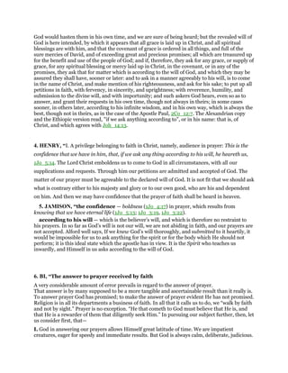 God would hasten them in his own time, and we are sure of being heard; but the revealed will of
God is here intended, by which it appears that all grace is laid up in Christ, and all spiritual
blessings are with him, and that the covenant of grace is ordered in all things, and full of the
sure mercies of David, and of exceeding great and precious promises; all which are treasured up
for the benefit and use of the people of God; and if, therefore, they ask for any grace, or supply of
grace, for any spiritual blessing or mercy laid up in Christ, in the covenant, or in any of the
promises, they ask that for matter which is according to the will of God, and which they may be
assured they shall have, sooner or later: and to ask in a manner agreeably to his will, is to come
in the name of Christ, and make mention of his righteousness, and ask for his sake; to put up all
petitions in faith, with fervency, in sincerity, and uprightness; with reverence, humility, and
submission to the divine will, and with importunity; and such askers God hears, even so as to
answer, and grant their requests in his own time, though not always in theirs; in some cases
sooner, in others later, according to his infinite wisdom, and in his own way, which is always the
best, though not in theirs, as in the case of the Apostle Paul, 2Co_12:7. The Alexandrian copy
and the Ethiopic version read, "if we ask anything according to", or in his name: that is, of
Christ, and which agrees with Joh_14:13.
4. HENRY, “I. A privilege belonging to faith in Christ, namely, audience in prayer: This is the
confidence that we have in him, that, if we ask any thing according to his will, he heareth us,
1Jo_5:14. The Lord Christ emboldens us to come to God in all circumstances, with all our
supplications and requests. Through him our petitions are admitted and accepted of God. The
matter of our prayer must be agreeable to the declared will of God. It is not fit that we should ask
what is contrary either to his majesty and glory or to our own good, who are his and dependent
on him. And then we may have confidence that the prayer of faith shall be heard in heaven.
5. JAMISON, “the confidence — boldness (1Jo_4:17) in prayer, which results from
knowing that we have eternal life (1Jo_5:13; 1Jo_3:19, 1Jo_3:22).
according to his will — which is the believer’s will, and which is therefore no restraint to
his prayers. In so far as God’s will is not our will, we are not abiding in faith, and our prayers are
not accepted. Alford well says, If we knew God’s will thoroughly, and submitted to it heartily, it
would be impossible for us to ask anything for the spirit or for the body which He should not
perform; it is this ideal state which the apostle has in view. It is the Spirit who teaches us
inwardly, and Himself in us asks according to the will of God.
6. BI, “The answer to prayer received by faith
A very considerable amount of error prevails in regard to the answer of prayer.
That answer is by many supposed to be a more tangible and ascertainable result than it really is.
To answer prayer God has promised; to make the answer of prayer evident He has not promised.
Religion is in all its departments a business of faith. In all that it calls us to do, we “walk by faith
and not by sight.” Prayer is no exception. “He that cometh to God must believe that He is, and
that He is a rewarder of them that diligently seek Him.” In pursuing our subject further, then, let
us consider first, that—
I. God in answering our prayers allows Himself great latitude of time. We are impatient
creatures, eager for speedy and immediate results. But God is always calm, deliberate, judicious.
 