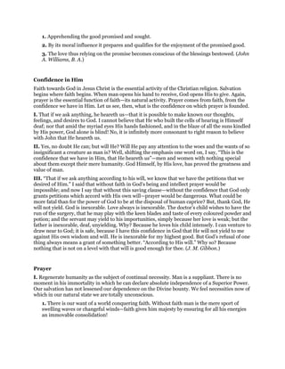 1. Apprehending the good promised and sought.
2. By its moral influence it prepares and qualifies for the enjoyment of the promised good.
3. The love thus relying on the promise becomes conscious of the blessings bestowed. (John
A. Williams, B. A.)
Confidence in Him
Faith towards God in Jesus Christ is the essential activity of the Christian religion. Salvation
begins where faith begins. When man opens his hand to receive, God opens His to give. Again,
prayer is the essential function of faith—its natural activity. Prayer comes from faith, from the
confidence we have in Him. Let us see, then, what is the confidence on which prayer is founded.
I. That if we ask anything, he heareth us—that it is possible to make known our thoughts,
feelings, and desires to God. I cannot believe that He who built the cells of hearing is Himself
deaf; nor that amid the myriad eyes His hands fashioned, and in the blaze of all the suns kindled
by His power, God alone is blind! No, it is infinitely more consonant to right reason to believe
with John that He heareth us.
II. Yes, no doubt He can; but will He? Will He pay any attention to the woes and the wants of so
insignificant a creature as man is? Well, shifting the emphasis one word on, I say, “This is the
confidence that we have in Him, that He heareth us”—men and women with nothing special
about them except their mere humanity. God Himself, by His love, has proved the greatness and
value of man.
III. “That if we ask anything according to his will, we know that we have the petitions that we
desired of Him.” I said that without faith in God’s being and intellect prayer would be
impossible; and now I say that without this saving clause—without the confidence that God only
grants petitions which accord with His own will—prayer would be dangerous. What could be
more fatal than for the power of God to be at the disposal of human caprice? But, thank God, He
will not yield. God is inexorable. Love always is inexorable. The doctor’s child wishes to have the
run of the surgery, that he may play with the keen blades and taste of every coloured powder and
potion; and the servant may yield to his importunities, simply because her love is weak; but the
father is inexorable, deaf, unyielding. Why? Because he loves his child intensely. I can venture to
draw near to God; it is safe, because I have this confidence in God that He will not yield to me
against His own wisdom and will. He is inexorable for my highest good. But God’s refusal of one
thing always means a grant of something better. “According to His will.” Why so? Because
nothing that is not on a level with that will is good enough for thee. (J. M. Gibbon.)
Prayer
I. Regenerate humanity as the subject of continual necessity. Man is a suppliant. There is no
moment in his immortality in which he can declare absolute independence of a Superior Power.
Our salvation has not lessened our dependence on the Divine bounty. We feel necessities now of
which in our natural state we are totally unconscious.
1. There is our want of a world conquering faith. Without faith man is the mere sport of
swelling waves or changeful winds—faith gives him majesty by ensuring for all his energies
an immovable consolidation!
 