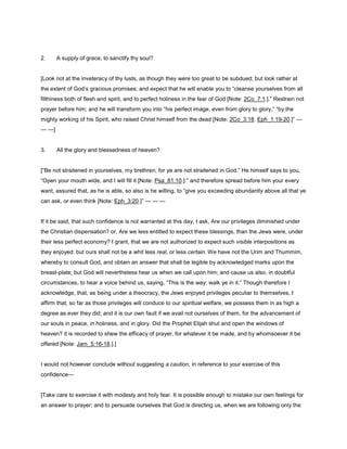 2. A supply of grace, to sanctify thy soul?
[Look not at the inveteracy of thy lusts, as though they were too great to be subdued; but look rather at
the extent of God’s gracious promises; and expect that he will enable you to “cleanse yourselves from all
filthiness both of flesh and spirit, and to perfect holiness in the fear of God [Note: 2Co_7:1.].” Restrain not
prayer before him; and he will transform you into “his perfect image, even from glory to glory,” “by the
mighty working of his Spirit, who raised Christ himself from the dead [Note: 2Co_3:18. Eph_1:19-20.]” —
— —]
3. All the glory and blessedness of heaven?
[“Be not straitened in yourselves, my brethren; for ye are not straitened in God.” He himself says to you,
“Open your mouth wide, and I will fill it [Note: Psa_81:10.]:” and therefore spread before him your every
want, assured that, as he is able, so also is he willing, to “give you exceeding abundantly above all that ye
can ask, or even think [Note: Eph_3:20.]” — — —
If it be said, that such confidence is not warranted at this day, I ask, Are our privileges diminished under
the Christian dispensation? or, Are we less entitled to expect these blessings, than the Jews were, under
their less perfect economy? I grant, that we are not authorized to expect such visible interpositions as
they enjoyed: but ours shall not be a whit less real, or less certain. We have not the Urim and Thummim,
whereby to consult God, and obtain an answer that shall be legible by acknowledged marks upon the
breast-plate; but God will nevertheless hear us when we call upon him; and cause us also, in doubtful
circumstances, to hear a voice behind us, saying, “This is the way; walk ye in it.” Though therefore I
acknowledge, that, as being under a theocracy, the Jews enjoyed privileges peculiar to themselves, I
affirm that, so far as those privileges will conduce to our spiritual welfare, we possess them in as high a
degree as ever they did; and it is our own fault if we avail not ourselves of them, for the advancement of
our souls in peace, in holiness, and in glory. Did the Prophet Elijah shut and open the windows of
heaven? it is recorded to shew the efficacy of prayer, for whatever it be made, and by whomsoever it be
offered [Note: Jam_5:16-18.].]
I would not however conclude without suggesting a caution, in reference to your exercise of this
confidence—
[Take care to exercise it with modesty and holy fear. It is possible enough to mistake our own feelings for
an answer to prayer; and to persuade ourselves that God is directing us, when we are following only the
 
