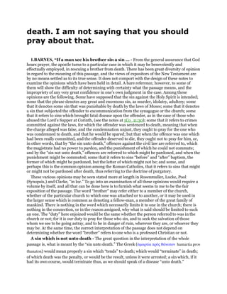 death. I am not saying that you should
pray about that.
1.BARNES, “If a man see his brother sin a sin ... - From the general assurance that God
hears prayer, the apostle turns to a particular case in which it may be benevolently and
effectually employed, in rescuing a brother from death. There has been great diversity of opinion
in regard to the meaning of this passage, and the views of expositors of the New Testament are
by no means settled as to its true sense. It does not comport with the design of these notes to
examine the opinions which have been held in detail. A bare reference, however, to some of
them will show the difficulty of determining with certainty what the passage means, and the
impropriety of any very great confidence in one’s own judgment in the case. Among these
opinions are the following. Some have supposed that the sin against the Holy Spirit is intended;
some that the phrase denotes any great and enormous sin, as murder, idolatry, adultery; some
that it denotes some sin that was punishable by death by the laws of Moses; some that it denotes
a sin that subjected the offender to excommunication from the synagogue or the church; some
that it refers to sins which brought fatal disease upon the offender, as in the case of those who
abused the Lord’s Supper at Corinth, (see the notes at 1Co_11:30); some that it refers to crimes
committed against the laws, for which the offender was sentenced to death, meaning that when
the charge alleged was false, and the condemnation unjust, they ought to pray for the one who
was condemned to death, and that he would be spared; but that when the offence was one which
had been really committed, and the offender deserved to die, they ought not to pray for him, or,
in other words, that by “the sin unto death,” offences against the civil law are referred to, which
the magistrate had no power to pardon, and the punishment of which he could not commute;
and by the “sin not unto death,” offences are referred to which might be pardoned, and when the
punishment might be commuted; some that it refers to sins “before” and “after” baptism, the
former of which might be pardoned, but the latter of which might not be; and some, and
perhaps this is the common opinion among the Roman Catholics, that it refers to sins that might
or might not be pardoned after death, thus referring to the doctrine of purgatory.
These various opinions may be seen stated more at length in Rosenmuller, Lucke, Pool
(Synopsis,) and Clarke, “in loc.” To go into an examination of all these opinions would require a
volume by itself, and all that can be done here is to furnish what seems to me to be the fair
exposition of the passage. The word “brother” may refer either to a member of the church,
whether of the particular church to which one was attached or to another, or it may be used in
the larger sense which is common as denoting a fellow-man, a member of the great family of
mankind. There is nothing in the word which necessarily limits it to one in the church; there is
nothing in the connection, or in the reason assigned, why what is said should be limited to such
an one. The “duty” here enjoined would be the same whether the person referred to was in the
church or not; for it is our duty to pray for those who sin, and to seek the salvation of those
whom we see to be going astray, and to be in danger of ruin, wherever they are, or whoever they
may be. At the same time, the correct interpretation of the passage does not depend on
determining whether the word “brother” refers to one who is a professed Christian or not.
A sin which is not unto death - The great question in the interpretation of the whole
passage is, what is meant by the “sin unto death.” The Greek (ᅋµαρτία πρᆵς θάνατον hamartia pros
thanaton) would mean properly a sin which “tends” to death; which would “terminate” in death;
of which death was the penalty, or would be the result, unless it were arrested; a sin which, if it
had its own course, would terminate thus, as we should speak of a disease “unto death.”
 