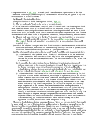 Compare the notes at Joh_11:4. The word “death” is used in three significations in the New
Testament, and as employed here might, so far as the word is concerned, be applied in any one
of those senses. It is used to denote:
(a) Literally, the death of the body;
(b) Spiritual death, or death “in trespasses and sin,” Eph_2:1;
(c) The “second death,” death in the world of woe and despair.
If the sin here mentioned refers to “temporal” death, it means such a sin that temporal death
must inevitably follow, either by the disease which it has produced, or by a judicial sentence
where there was no hope of pardon or of a commutation of the punishment; if it refers to death
in the future world, the second death, then it means such a sin as is unpardonable. That this last
is the reference here seems to me to be probable, if not clear, from the following considerations:
(1) There is such a sin referred to in the New Testament, a sin for which there is forgiveness
“neither in this life nor the life to come.” See the notes at Mat_12:31-32. Compare
Mar_3:29. If there is such a sin, there is no impropriety in supposing that John would
refer to it here.
(2) This is the “obvious” interpretation. It is that which would occur to the mass of the readers
of the New Testament, and which it is presumed they do adopt; and this, in general, is one
of the best means of ascertaining the sense of a passage in the Bible.
(3) The other significations attached to the word “death,” would be quite inappropriate here.
(a) It cannot mean “unto spiritual death,” that is, to a continuance in sin, for how could
that be known? and if such a case occurred, why would it be improper to pray for it?
Besides, the phrase “a sin unto spiritual death,” or “unto continuance in sin,” is one that
is unmeaning.
(b) It cannot be shown to refer to a disease that should be unto death, miraculously
inflicted on account of sin, because, if such cases occurred, they were very rare, and even
if a disease came upon a man miraculously in consequence of sin, it could not be
certainly known whether it was, or was not, unto death. All who were visited in this way
did not certainly die. Compare 1Co_5:4-5, with 2Co_2:6-7. See also 1Co_11:30.
(c) It cannot be shown that it refers to the case of those who were condenmed by the civil
magistrate to death, and for whom there was no hope of reprieve or pardon, for it is not
certain that there were such cases; and if there were, and the person condemned were
innocent, there was every reason to pray that God would interpose and save them, even
when there was no hope from man; and if they were guilty, and deserved to die, there
was no reason why they should not pray that the sin might be forgiven, and that they
might be prepared to die, unless it were a case where the sin was unpardonable. It
seems probable, therefore, to me, that the reference here is to the sin against the Holy
Spirit, and that John means here to illustrate the duty and the power of prayer, by
showing that for any sin short of that, however aggravated, it was their duty to pray that
a brother might be forgiven. Though it might not be easy to determine what was the
unpardonable sin, and John does not say that those to whom he wrote could determine
that with certainty, yet there were many sins which were manifestly not of that
aggravated character, and for those sins it was proper to pray.
There was clearly but one sin that was unpardonable - “there is a sin unto death;” there might
be many which were not of this description, and in relation to them there was ample scope for
the exercise of the prayer of faith. The same thing is true now. It is not easy to define the
unpardonable sin, and it is impossible for us to determine in any case with absolute certainty
that a man has committed it. But there are multitudes of sins which people commit, which upon
no proper interpretation of the passages respecting the sin which “hath never forgiveness,” can
come under the description of that sin, and for which it is proper, therefore, to pray that they
 