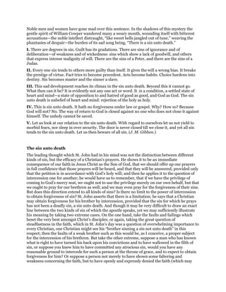 Noble men and women have gone mad over this sentence. In the shadows of this mystery the
gentle spirit of William Cowper wandered many a weary month, wounding itself with bitterest
accusations—the noble intellect distraught, “like sweet bells jangled out of tune,” weaving the
phantasies of despair—the burden of its sad song being, “There is a sin unto death.”
I. There are degrees in sin. Guilt has its gradations. There are sins of ignorance and of
deliberation—of weakness and of wickedness: sins which show a lack of goodwill, and others
that express intense malignity of will. There are the sins of a Peter, and there are the sins of a
Judas.
II. Every one sin tends to others more guilty than itself. It gives the will a wrong bias. It breaks
the prestige of virtue. Fact tries to become precedent. Acts become habits. Choice hardens into
destiny. Sin becomes master and the sinner a slave.
III. This sad development reaches its climax in the sin unto death. Beyond this it cannot go.
What then can it be? It is evidently not any one act or word. It .is a condition, a settled state of
heart and mind—a state of opposition to and hatred of good as good, and God as God. The sin
unto death is unbelief of heart and mind: rejection of the holy as holy.
IV. This is sin unto death. It hath no forgiveness under law or gospel. Why? How so? Because
God will not? No. The way of return to God is closed against no one who does not close it against
himself. The unholy cannot be saved.
V. Let us look at our relation to the sin unto death. With regard to ourselves let us not yield to
morbid fears, nor sleep in over security. The door is never closed till we close it, and yet all sin
tends to the sin unto death. Let us then beware of all sin. (J. M. Gibbon.)
The sin unto death
The leading thought which St. John had in his mind was not the distinction between different
kinds of sin, but the efficacy of a Christian’s prayers. He shows it to be an immediate
consequence of our faith in Jesus Christ as the Son of God, that we should offer up our prayers
in full confidence that those prayers will be heard, and that they will be answered, provided only
that the petition is in accordance with God’s holy will; and then he applies it to the question of
intercession one for another; he would have us to remember, that if we have the privilege of
coming to God’s mercy seat, we ought not to use the privilege merely on our own behalf, but that
we ought to pray for our brethren as well; and we may even pray for the forgiveness of their sins.
But does this direction extend to all kinds of sins? Is there no limit to the power of intercession
to obtain forgiveness of sin? St. John asserts that there is a limitation; he says that a Christian
may obtain forgiveness for his brother by intercession, provided that the sin for which he prays
has not been a deadly sin, a sin unto death. And though it may be very difficult to draw an exact
line between the two kinds of sin of which the apostle speaks, yet we may sufficiently illustrate
his meaning by taking two extreme cases. On the one hand, take the faults and failings which
beset the very best amongst Christ’s disciples; or again, taking the great question of
steadfastness in the faith, which in St. John’s day was a question of overwhelming importance to
every Christian, one Christian might see his “brother sinning a sin not unto death” in this
respect; then the faults of a weak brother such as this would be, as I conceive, a proper subject
for the intercession of his brethren. But take the other extreme, suppose a man who has known
what is right to have turned his back upon his convictions and to have wallowed in the filth of
sin, or suppose you knew him to have committed any atrocious sin, would you have any
reasonable ground to intercede for such a person at the throne of grace, and to expect to obtain
forgiveness for him? Or suppose a person not merely to have shown some faltering and
weakness concerning the faith, but to have openly and expressly denied the faith (which may
 