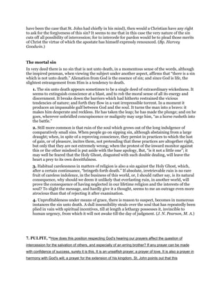 have been the case that St. John had chiefly in his mind), then would a Christian have any right
to ask for the forgiveness of this sin? It seems to me that in this case the very nature of the sin
cuts off all possibility of intercession; for to intercede for pardon would be to plead those merits
of Christ the virtue of which the apostate has himself expressly renounced. (Bp. Harvey
Goodwin.)
The mortal sin
In very deed there is no sin that is not unto death, in a momentous sense of the words, although
the inspired penman, when viewing the subject under another aspect, affirms that “there is a sin
which is not unto death.” Alienation from God is the essence of sin; and since God is life, the
slightest estrangement from Him is a tendency to death.
1. The sin unto death appears sometimes to be a single deed of extraordinary wickedness. It
seems to extinguish conscience at a blast, and to rob the moral sense of all its energy and
discernment. It breaks down the barriers which had hitherto restrained the vicious
tendencies of nature; and forth they flow in a vast irrepressible torrent. In a moment it
produces an impassable gulf between God and the soul. It turns the man into a bravo: it
makes him desperate and reckless. He has taken the leap; he has made the plunge; and on he
goes, wherever unbridled concupiscence or malignity may urge him, “as a horse rusheth into
the battle.”
2. Still more common is that ruin of the soul which grows out of the long indulgence of
comparatively small sins. When people go on sipping sin, although abstaining from a large
draught; when, in spite of a reproving conscience, they persist in practices to which the lust
of gain, or of pleasure, incites them, not pretending that these practices are altogether right,
but only that they are not extremely wrong; when the protest of the inward monitor against
this or the other misdeed is put aside with the base apology, But, “is it not a little one”; it
may well be feared that the Holy Ghost, disgusted with such double dealing, will leave the
heart a prey to its own deceitfulness.
3. Habitual carelessness in matters of religion is also a sin against the Holy Ghost, which,
after a certain continuance, “bringeth forth death.” If absolute, irretrievable ruin is no rare
fruit of careless indolence, in the business of this world, or, I should rather say, is its natural
consequence, why should we deem it unlikely that everlasting ruin, in another world, will
prove the consequence of having neglected in our lifetime religion and the interests of the
soul? To slight the message, and hardly give it a thought, seems to me an outrage even more
atrocious than that of rejecting it after examination.
4. Unprofitableness under means of grace, there is reason to suspect, becomes in numerous
instances the sin unto death. A dull insensibility steals over the soul that has repeatedly been
plied in vain with spiritual incentives, till at length a lethargy possesses it, invincible to
human urgency, from which it will not awake till the day of judgment. (J. N. Pearson, M. A.)
7. PULPIT, “How does this position respecting God's hearing our prayers affect the question of
intercession for the salvation of others, and especially of an erring brother? If any prayer can be made
with confidence of success, surely it is this. It is an unselfish prayer; a prayer of love. It is also a prayer in
harmony with God's will; a prayer for the extension of his kingdom. St. John points out that this
 