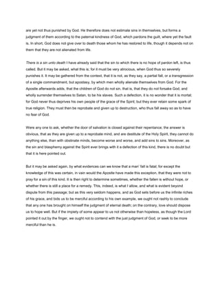 are yet not thus punished by God. He therefore does not estimate sins in themselves, but forms a
judgment of them according to the paternal kindness of God, which pardons the guilt, where yet the fault
is. In short, God does not give over to death those whom he has restored to life, though it depends not on
them that they are not alienated from life.
There is a sin unto death I have already said that the sin to which there is no hope of pardon left, is thus
called. But it may be asked, what this is; for it must be very atrocious, when God thus so severely
punishes it. It may be gathered from the context, that it is not, as they say, a partial fall, or a transgression
of a single commandment, but apostasy, by which men wholly alienate themselves from God. For the
Apostle afterwards adds, that the children of God do not sin, that is, that they do not forsake God, and
wholly surrender themselves to Satan, to be his slaves. Such a defection, it is no wonder that it is mortal;
for God never thus deprives his own people of the grace of the Spirit; but they ever retain some spark of
true religion. They must then be reprobate and given up to destruction, who thus fall away so as to have
no fear of God.
Were any one to ask, whether the door of salvation is closed against their repentance; the answer is
obvious, that as they are given up to a reprobate mind, and are destitute of the Holy Spirit, they cannot do
anything else, than with obstinate minds, become worse and worse, and add sins to sins. Moreover, as
the sin and blasphemy against the Spirit ever brings with it a defection of this kind, there is no doubt but
that it is here pointed out.
But it may be asked again, by what evidences can we know that a man’ fall is fatal; for except the
knowledge of this was certain, in vain would the Apostle have made this exception, that they were not to
pray for a sin of this kind. It is then right to determine sometimes, whether the fallen is without hope, or
whether there is still a place for a remedy. This, indeed, is what I allow, and what is evident beyond
dispute from this passage; but as this very seldom happens, and as God sets before us the infinite riches
of his grace, and bids us to be merciful according to his own example, we ought not rashly to conclude
that any one has brought on himself the judgment of eternal death; on the contrary, love should dispose
us to hope well. But if the impiety of some appear to us not otherwise than hopeless, as though the Lord
pointed it out by the finger, we ought not to contend with the just judgment of God, or seek to be more
merciful than he is.
 