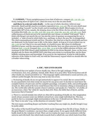 5. JAMISON, ““Every unrighteousness (even that of believers, compare 1Jo_1:9; 1Jo_3:4.
Every coming short of right) is sin”; (but) not every sin is the sin unto death.
and there is a sin not unto death — in the case of which, therefore, believers may
intercede. Death and life stand in correlative opposition (1Jo_5:11-13). The sin unto death must
be one tending “towards” (so the Greek), and so resulting in, death. Alford makes it to be an
appreciable ACT of sin, namely, the denying Jesus to be the Christ, the Son of God (in contrast
to confess this truth, 1Jo_5:1, 1Jo_5:5), 1Jo_2:19, 1Jo_2:22; 1Jo_4:2, 1Jo_4:3; 1Jo_5:10. Such
willful deniers of Christ are not to be received into one’s house, or wished “God speed.” Still, I
think with Bengel, not merely the act, but also the state of apostasy accompanying the act, is
included - a “state of soul in which faith, love, and hope, in short, the new life, is extinguished.
The chief commandment is faith and love. Therefore, the chief sin is that by which faith and love
are destroyed. In the former case is life; in the latter, death. As long as it is not evident (see on
1Jo_5:16, on ‘see’) that it is a sin unto death, it is lawful to pray. But when it is deliberate
rejection of grace, and the man puts from him life thereby, how can others procure for him life?”
Contrast Jam_5:14-18. Compare Mat_12:31, Mat_12:32 as to the willful rejection of Christ, and
resistance to the Holy Ghost’s plain testimony to Him as the divine Messiah. Jesus, on the cross,
pleaded only for those who KNEW NOT what they were doing in crucifying Him, not for those
willfully resisting grace and knowledge. If we pray for the impenitent, it must be with humble
reference of the matter to God’s will, not with the intercessory request which we should offer for
a brother when erring.
6. EBC, “SIN UNTO DEATH
THE Church has ever spoken of seven deadly sins. Here is the ugly catalogue. Pride,
covetousness, lust, envy, gluttony, hatred, sloth. Many of us pray often "from fornication and all
other deadly sin, Good Lord deliver us." This language rightly understood is sound and true; yet,
without careful thought, the term may lead us into two errors.
1. On hearing of deadly sin we are apt instinctively to oppose it to venial. But we cannot define
by any quantitative test what venial sin may be for any given soul. To do that we must know the
complete history of each soul; and the complete genealogy, conception, birth, and autobiography
of each sin. Men catch at the term venial because they love to minimise a thing so tremendous as
sin. The world sides with the casuists whom it satirises; and speaks of a "white lie," of a foible, of
an inaccuracy, when "the ‘white lie’ may be that of St. Peter, the foible that of David, and the
inaccuracy that of Ananias!"
2. There is a second mistake into which we often fall in speaking of deadly sin. Our imagination
nearly always assumes some one definite outward act; some single individual sin. This may
partly be due to a seemingly slight mistranslation in the text. It should not run "there is a sin,"
but "there is sin unto" (e.g., in the direction of, towards) "death."
The text means something deeper and further reaching than any single sin, deadly though it may
be justly called.
The author of the fourth Gospel learned a whole mystic language from the life of Jesus. Death, in
the great Master’s vocabulary, was more than a single action. It was again wholly different from
bodily death by the visitation of God. There are two realms for man’s soul coextensive with the
universe and with itself. One which leads towards God is called Life; one which leads from Him
 