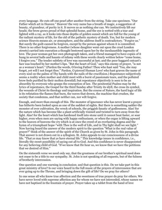 every language. He cuts off one pearl after another from the string. Take one specimen. "Our
Father which art in Heaven." Heaven! the very name has a breath of magic, a suggestion of
beauty, of grandeur, of purity in it. It moves us as nothing else can. We instinctively lift our
heads; the brow grows proud of that splendid home, and the eye is wetted with a tear and
lighted with a ray, as it looks into those depths of golden sunset which are full for the young of
the radiant mystery of life, for the old of the pathetic mystery of death. Yes, but for modern
science Heaven means air, or atmosphere, and the address itself is contradictory. "Forgive us."
But surely the guilt cannot be forgiven, except by the person against whom it is committed.
There is no other forgiveness. A mother (whose daughter went out upon the cruel London
streets) carried into execution a thought bestowed upon her by the inexhaustible ingenuity of
love. The poor woman got her own photograph taken, and a friend managed to have copies of it
hung in several halls and haunts of infamy with these words clearly written below-"come home,
I forgive you." The tender subtlety of love was successful at last; and the poor haggard outcast’s
face was touched by her mother’s lips. "But the heart of God," says this enemy of prayer, "is not
as a woman’s heart." (Pardon the words, O loving Father! Thou who hast said "Yea, she may
forget, yet will I not forget thee." Pardon, O pierced Human Love! who hast graven the name of
every soul on the palms of Thy hands with the nails of the crucifixion.) Repentance subjectively
seems a reality when mother and child meet with a burst of passionate tears, and the polluted
brow feels purified by their molten downfall; but repentance objectively is seen to be an
absurdity by everyone who grasps the conception of law. The penitential Psalms may be the
lyrics of repentance, the Gospel for the third Sunday after Trinity its idyll, the cross its symbol,
the wounds of Christ its theology and inspiration. But the course of Nature, the hard logic of life
is its refutation-the flames that burn, the waves that drown, the machine that crushes, the
society that condemns, and that neither can, nor wilt forgive.
Enough, and more than enough of this. The monster of ignorance who has never learnt a prayer
has hitherto been looked upon as one of the saddest of sights. But there is something sadder-the
monster of over cultivation, the wreck of schools, the priggish fanatic of godlessness. Alas! for
the nature which has become like a plant artificially trained and twisted to turn away from the
light. Alas! for the heart which has hardened itself into stone until it cannot beat faster, or soar
higher, even when men are saying with happy enthusiasm, or when the organ is lifting upward
to the heaven of heavens the cry which is at once the creed of an everlasting dogma and the
hymn of a triumphant hope-"with Thee is the well of Life, and in Thy light shall we see light."
Now having heard the answer of the modern spirit to the question "What is the real value of
prayer?" think of the answer of the spirit of the Church as given by St. John in this paragraph.
That answer is not drawn out in a syllogism. St. John appeals to our consciousness of a divine
life. "That ye may know that ye have eternal life." This knowledge issues in confidence, i.e.,
literally the sweet possibility of saying out all to God. And this confidence is never disappointed
for any believing child of God. "If we know that He hear us, we know that we have the petitions
that we desired of Him."
On the sixteenth verse we need only say, that the greatness of our brother’s spiritual need does
not cease to be a title to our sympathy. St. John is not speaking of all requests, but of the fulness
of brotherly intercession.
One question and one warning in conclusion; and that question is this. Do we take part in this
great ministry of love? Is our voice heard in the full music of the prayers of intercession that are
ever going up to the Throne, and bringing down the gift of life? Do we pray for others?
In one sense all who know true affection and the sweetness of true prayer do pray for others. We
have never loved with supreme affection any for whom we have not interceded, whose names we
have not baptised in the fountain of prayer. Prayer takes up a tablet from the hand of love
 