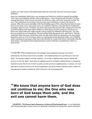 written over with names; that tablet death itself can only break when the heart has turned
Sadducee.
Jesus (we sometimes think) gives one strange proof of the love which yet passeth knowledge.
"Now Jesus loved Martha and her sister and Lazarus"; "when He had heard therefore" [O that
strange therefore!] "that Lazarus was sick, He abode two days still in the same place where He
was." Ah! sometimes not two days, but two years, and sometimes evermore, He seems to
remain. When the income dwindles with the dwindling span of life; when the best beloved must
leave us for many years, and carries away our sunshine with him; when the life of a husband is
in danger- then we pray; "O Father, for Jesu’s sake spare that precious life; enable me to provide
for these helpless ones; bless these children in their going out and coming in, and let me see
them once again before the night cometh, and my hands are folded for the long rest." Yes, but
have we prayed at our Communion "because of that Holy Sacrament in it, and with it," that He
would give them the grace which they need- the life which shall save them from sin unto death?
Round us, close to us in our homes, there are cold hands, hearts that beat feebly. Let us fulfil St.
John’s teaching, by praying to Him who is the life that He would chafe those cold hands with His
hand of love, and quicken those dying hearts by contact with that wounded heart which is a
heart of fire.
7. CALVIN, “17All unrighteousness This passage may be explained variously. If you take it
adversatively, the sense would not be unsuitable, “ all unrighteousness is sin, yet every sin is not unto
death.” And equally suitable is another meaning, “ sin is every unrighteousness, hence it follows that
every sin is not unto death.” Some take all unrighteousness for complete unrighteousness, as though the
Apostle had said, that the sin of which he spoke was the summit of unrighteousness. I, however, am more
disposed to embrace the first or the second explanation; and as the result is nearly the same, I leave it to
the judgment of readers to determine which of the two is the more appropriate.
18
We know that anyone born of God does
not continue to sin; the One who was
born of God keeps them safe, and the
evil one cannot harm them.
1.BARNES, “We know that whosoever is born of God sinneth not - Is not habitually
and characteristically a sinner; does not ultimately and finally sin and perish; cannot, therefore,
 