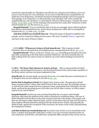commit the unpardonable sin. Though he may fall into sin, and grieve his brethren, yet we are
never to cease to pray for a true Christian: we are never to feel that he has committed the sin
which has never forgiveness, and that he has thrown himself beyond the reach of our prayers.
This passage, in its connection, is a full proof that a true Christian “will” never commit the
unpardonable sin, and, therefore, is a proof that he will never fall from grace. Compare the notes
at Heb_6:4-8; Heb_10:26. On the meaning of the assertion here made, that “whosoever is born
of God sinneth not,” see the notes at 1Jo_3:6-9.
Keepeth himself - It is not said that he does it by his own strength, but he will put forth his
best efforts to keep himself from sin, and by divine assistance he will be able to accomplish it.
Compare the 1Jo_3:3 note; Jud_1:21 note.
And that wicked one toucheth him not - The great enemy of all good is repelled in his
assaults, and he is kept from falling into his snares. The word “toucheth” (ᅏπτεται haptetai) is
used here in the sense of harm or injure.
2. CLARKE, “Whosoever is born of God sinneth not - This is spoken of adult
Christians; they are cleansed from all unrighteousness, consequently from all sin, 1Jo_1:7-9.
Keepeth himself - That is, in the love of God, Jud_1:21, by building up himself on his most
holy faith, and praying in the Holy Ghost; and that wicked one - the devil, toucheth him not -
finds nothing of his own nature in him on which he can work, Christ dwelling in his heart by
faith.
3. GILL, “We know that whosoever is born of God,.... Who is regenerated by his Spirit
and grace, and quickened by his power; who has Christ formed in him, and is made a partaker of
the divine nature, and has every grace implanted in him:
sinneth not; the sin unto death; nor does he live in sin, or is under the power and dominion of
it, though he does not live without it; See Gill on 1Jo_3:9;
but he that is begotten of God; the Vulgate Latin version reads, "the generation of God
keeps or preserves him"; that is, that which is born in him, the new man, the principle of grace,
or seed of God in him, keeps him from notorious crimes, particularly from sinning the sin unto
death, and from the governing power of all other sins; but all other versions, as well as copies,
read as we do, and as follows:
keepeth himself; not that any man can keep himself by his own power and strength;
otherwise what mean the petitions of the saints to God that he would keep them, and even of
Christ himself to God for them on the same account? God only is the keeper of his people, and
they are only kept in safety whom he keeps, and it is by his power they are kept; but the sense is,
that a believer defends himself by taking to him the whole armour of God, and especially the
shield of faith, against the corruptions of his own heart, the snares of the world, and particularly
the temptations of Satan:
and that wicked one toucheth him not; he cannot come at him so as to wound him to the
heart, or destroy that principle of life that is in him, or so as to overcome and devour him; he
may tempt him, and sift him, and buffet him, and greatly afflict and grieve him, but he can not
 
