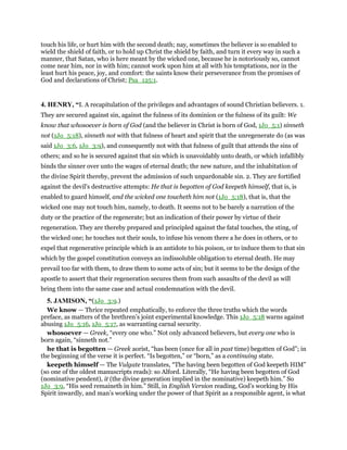 touch his life, or hurt him with the second death; nay, sometimes the believer is so enabled to
wield the shield of faith, or to hold up Christ the shield by faith, and turn it every way in such a
manner, that Satan, who is here meant by the wicked one, because he is notoriously so, cannot
come near him, nor in with him; cannot work upon him at all with his temptations, nor in the
least hurt his peace, joy, and comfort: the saints know their perseverance from the promises of
God and declarations of Christ; Psa_125:1.
4. HENRY, “I. A recapitulation of the privileges and advantages of sound Christian believers. 1.
They are secured against sin, against the fulness of its dominion or the fulness of its guilt: We
know that whosoever is born of God (and the believer in Christ is born of God, 1Jo_5:1) sinneth
not (1Jo_5:18), sinneth not with that fulness of heart and spirit that the unregenerate do (as was
said 1Jo_3:6, 1Jo_3:9), and consequently not with that fulness of guilt that attends the sins of
others; and so he is secured against that sin which is unavoidably unto death, or which infallibly
binds the sinner over unto the wages of eternal death; the new nature, and the inhabitation of
the divine Spirit thereby, prevent the admission of such unpardonable sin. 2. They are fortified
against the devil's destructive attempts: He that is begotten of God keepeth himself, that is, is
enabled to guard himself, and the wicked one toucheth him not (1Jo_5:18), that is, that the
wicked one may not touch him, namely, to death. It seems not to be barely a narration of the
duty or the practice of the regenerate; but an indication of their power by virtue of their
regeneration. They are thereby prepared and principled against the fatal touches, the sting, of
the wicked one; he touches not their souls, to infuse his venom there a he does in others, or to
expel that regenerative principle which is an antidote to his poison, or to induce them to that sin
which by the gospel constitution conveys an indissoluble obligation to eternal death. He may
prevail too far with them, to draw them to some acts of sin; but it seems to be the design of the
apostle to assert that their regeneration secures them from such assaults of the devil as will
bring them into the same case and actual condemnation with the devil.
5. JAMISON, “(1Jo_3:9.)
We know — Thrice repeated emphatically, to enforce the three truths which the words
preface, as matters of the brethren’s joint experimental knowledge. This 1Jo_5:18 warns against
abusing 1Jo_5:16, 1Jo_5:17, as warranting carnal security.
whosoever — Greek, “every one who.” Not only advanced believers, but every one who is
born again, “sinneth not.”
he that is begotten — Greek aorist, “has been (once for all in past time) begotten of God”; in
the beginning of the verse it is perfect. “Is begotten,” or “born,” as a continuing state.
keepeth himself — The Vulgate translates, “The having been begotten of God keepeth HIM”
(so one of the oldest manuscripts reads): so Alford. Literally, “He having been begotten of God
(nominative pendent), it (the divine generation implied in the nominative) keepeth him.” So
1Jo_3:9, “His seed remaineth in him.” Still, in English Version reading, God’s working by His
Spirit inwardly, and man’s working under the power of that Spirit as a responsible agent, is what
 