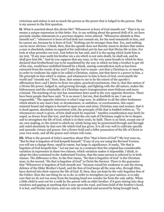 victorious and sinless is not so much the person as the power that is lodged in the person. That
is my answer to the first question.
II. What is asserted about this divine life? “Whosoever is born of God sinneth not.” That is by no
means a unique expression in this letter. For, to say nothing about the general drift of it, we have
precisely similar statements in a previous chapter, twice uttered. “Whosoever abideth in Him
sinneth not”; “whosoever is born of God doth not commit sin, for his seed remaineth in him, and
he cannot sin, because he is born of God.” Nothing can be stronger than that. Yes, and nothing
can be more obvious. I think, then, that the apostle does not thereby mean to declare that unless
a man is absolutely sinless in regard of his individual acts he has not that Divine life in him. For
look at what precedes our text. Just before he has said, and it is the saying which leads him to
my text, “If any man seeth his brother sin a sin which is not unto death, he shall ask, and he
shall give him life.” And do you suppose that any man, in the very same breath in which he thus
declared that brotherhood was to be manifested by the way in which we help a brother to get rid
of his sins, would have stultified himself by a blank, staring contradiction such as has been
extracted from the words of my text? I take the text to mean—not that a Christian is, or must be,
in order to vindicate his right to be called a Christian, sinless, but that there is a power in him, a
life principle in him which is sinless, and whatsoever in him is born of God, overcometh the
world and “sinneth not.” Now, then, that seems to me to be the extent of the apostle’s
affirmation here; and I desire to draw two plain, practical conclusions. One is, that this notion of
a Divine life power, lodged in, and growing through, and fighting with the old nature, makes the
hideousness and the criminality of a Christian man’s transgressions more hideous and more
criminal. The teaching of my text has sometimes been used in the very opposite direction. There
have been people that have said, “It is no more I, but sin, that dwelleth in me; I am not
responsible.” The opposite inference is what I urge now. In addition to all the other foulnesses
which attach to any man’s lust, or drunkenness, or ambition, or covetousness, this super-
eminent brand and stigma is burned in upon yours and mine, Christian men and women, that it
is dead against, absolutely inconsistent with, the principle of life that is bedded within us. “To
whomsoever much is given, of him shall much be required.” Another consideration may fairly be
urged, as drawn from this text, and that is that the one task of Christians ought to be to deepen
and to strengthen the life of God, which is in their souls, by faith. There is no limit, except one of
my own making, to the extent to which my whole being may be penetrated through and through
and ruled absolutely by that new life which God has given. It is all very well to cultivate specific
and sporadic virtues and graces. Get a firmer hold and a fuller possession of the life of Christ in
your own souls, and all the graces and virtues will come.
III. What is the ground of John’s assertion about Him “that is born of God”? My text runs on,
“But he that is begotten of God keepeth himself.” If any of you are using the Revised Version,
you will see a change there, small in extent, but large in significance, It reads, “He that is
begotten of God keepeth him.” Let me just say in a sentence that the original has considerable
variation in expression in these two clauses, which variation makes it impossible, I think, to
adopt the idea contained in the Authorised Version, that the same person is referred to in both
clauses. The difference is this. In the first clause, “He that is begotten of God” is the Christian
man; in the second, “He that is begotten of God” is Christ the Saviour. There is the guarantee
that “Whosoever is begotten of God sinneth not,” because round his weakness is cast the strong
defence of the Elder Brother’s hand; and the Son of God keeps all the sons who, through Him,
have derived into their natures the life of God. If, then, they are kept by the only-begotten Son of
the Father, then the one thing for us to do, in order to strengthen our poor natures, is to take
care that we do not run away from the keeping hand nor wander far from the only safety. When
a little child is sent out for a walk by the parent with an elder brother, if it goes staring into shop
windows and gaping at anything that it sees upon the road, and loses hold of the brother’s hand,
it is lost, and breaks into tears, and can only be consoled and secured by being brought back.
 