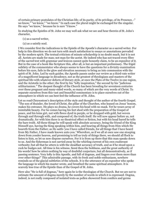 of certain primary postulates of the Christian life; of its purity, of its privilege, of its Presence, -"
we know," "we know," "we know." In each case the plural might be exchanged for the singular.
He says "we know," because he is sure "I know."
In studying the Epistles of St. John we may well ask what we see and hear therein of St. John’s
character,
(1) as a sacred writer,
(2) as a saintly soul.
I We consider first the indications in the Epistle of the Apostle’s character as a sacred writer. For
help in this direction we do not turn with much satisfaction to essays or annotations pervaded
by the modern spirit. The textual criticism of minute scholarship is no doubt much, but it is not
all. Aorists are made for man; not man for the aorist. He indeed who has not traced every fibre
of the sacred text with grammar and lexicon cannot quite honestly claim, to be an expositor of it.
But in the case of a book like Scripture this, after all, is but an important preliminary. The frigid
subtlety of the commentator who always seems to have the questions for a divinity examination
before his eyes, fails in the glow and elevation necessary to bring us into communion with the
spirit of St. John. Led by such guides, the Apostle passes under our review as a third-rate writer
of a magnificent language in decadence, not as the greatest of theologians and masters of the
spiritual life-with whatever defects of literary style, at once the Plato of the Twelve in one region,
and the Aristotle in the other; the first by his "lofty inspiration," the second by his "judicious
utilitarianism." The deepest thought of the Church has been brooding for seventeen centuries
over these pregnant and many-sided words, so many of which are the very words of Christ. To
separate ourselves from this vast and beautiful commentary is to place ourselves out of the
atmosphere in which we can best feel the influence of St. John.
Let us read Chrysostom’s description of the style and thought of the author of the fourth Gospel.
"The son of thunder, the loved of Christ, the pillar of the Churches, who leaned on Jesus’ bosom,
makes his entrance. He plays no drama, he covers his head with no mask. Yet he wears array of
inimitable beauty. For he comes having his feet shod with the preparation of the Gospel of
peace, and his loins girt, not with fleece dyed in purple, or be dropped with gold, but woven
through and through with, and composed of, the truth itself. He will now appear before us, not
dramatically, for with him there is no theatrical effect or fiction, but with his head bared he tells
the bare truth. All these things he will speak with absolute accuracy, being the friend of the King
Himself-aye, having the King speaking within him, and hearing all things from Him which He
heareth from the Father; as He saith-‘you I have called friends, for all things that I have heard
from My Father, I have made known unto you.’ Wherefore, as if we all at once saw one stooping
down from yonder heaven, and promising to tell us truly of things there, we should all flock to
listen to him, so let us now dispose ourselves. For it is from up there that this man speaks down
to us. And the fisherman is not carried away by the whirling current of his own exuberant
verbosity; but all that he utters is with the steadfast accuracy of truth, and as if he stood upon a
rock he budges not. All time is his witness. Seest thou the boldness, and the great authority of
his words! how he utters nothing by way of doubtful conjecture, but all demonstratively, as if
passing sentence. Very lofty is this Apostle, and full of dogmas, and lingers over them more than
over other things!" This admirable passage, with its fresh and noble enthusiasm, nowhere
reminds us of the glacial subtleties of the schools. It is the utterance of an expositor who spoke
the language in which his master wrote, and breathed the same spiritual atmosphere. It is
scarcely less true of the Epistle than of the Gospel of St. John.
Here also "He is full of dogmas," here again he is the theologian of the Church. But we are not to
estimate the amount of dogma merely by the number of words in which it is expressed. Dogma,
indeed, is not really composed of isolated texts-as pollen showered from conifers and germs
 