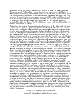 and that the natural character is transfigured, not inverted, by grace. The Apostle uses great
plainness of speech. For him a lie is a lie, and darkness is never courteously called light. He
abhors and shudders at those heresies which rob the soul first of Christ, and then of God. Those
who undermine the Incarnation are for him not interesting and original speculators, but "lying
prophets." He underlines his warnings against such men with his roughest and blackest pencil
mark. "Whoso sayeth to him ‘good speed’ hath fellowship with his works, those wicked works"-
for such heresy is not simply one work, but a series of works. The schismatic prelate or
pretender Diotrephes may "babble," but his babblings are wicked words for all that, and are in
truth the "works which he is doing."
The influence of every great Christian teacher lasts long beyond the day of his death. It is felt in
a general tone and spirit, in a special appropriation of certain parts of the creed, in a peculiar
method of the Christian life. This influence is very discernible in the remains of two disciples of
St. John, Ignatius and Polycarp. In writing to the Ephesians Ignatius does not indeed explicitly
refer to St. John’s Epistle, as he does to that of St. Paul to the Ephesians. But he draws in a few
bold lines a picture of the Christian life which is imbued with the very spirit of St. John. The
character which the Apostle loved was quiet and real; we feel that his heart is not with "him that
sayeth." So Ignatius writes-"it is better to keep silence, and yet to be, than to talk and not to be.
It is good to teach if ‘he that sayeth doeth.’ He who has gotten to himself the word of Jesus truly
is able to hear the silence of Jesus also, so that he may act through that which he speaks, and be
known through the things wherein he is silent. Let us therefore do all things as in His presence
who dwelleth in us, that we may be His temple, and that He may be in us our God." This is the
very spirit of St. John. We feel in it at once his severe common sense and his glorious mysticism.
We must add that the influence of St. John may be traced in matters which are often considered
alien to his simple and spiritual piety. It seems that Episcopacy was consolidated and extended
under his fostering care. The language of his disciple Ignatius, upon the necessity of union with
the Episcopate is, after all conceivable deductions, of startling strength. A few decades could not
possibly have remove Ignatius so far from the lines marked out to him by St. John as he must
have advanced, this teaching upon Church government was a new departure. And with this
conception of Church government we must associate other matters also. The immediate
successors of St. John, who had learned from his lips, held deep sacramental views. The
Eucharist is "the bread of God, the bread of heaven, the bread of life, the flesh of Christ." Again
Ignatius cries-"Desire to use one Eucharist, for one is the flesh of our Lord Jesus Christ, and one
cup unto oneness of His blood, one altar, as one Bishop, with the Presbytery and deacons."
Hints are not wanting that sweetness and light in public worship derived inspiration from this
same quarter. The language of Ignatius deeply tinged with his passion for music. The beautiful
story, how he set down, immediately after a vision, the melody to which he had heard the angels
chanting, and caused it to be use in his church at Antioch, attests the impression of enthusiasm
and care for sacred song which was associated with the memory of Ignatius. Nor can we be
surprised at these features of Ephesian Christianity, when we remember who was the founder of
those Churches. He was the writer of three books. These books come to us with a continuous
living interpretation more than seventeen centuries of historical Christianity. From the fourth
Gospel in large measure has arisen the sacramental instinct, from the Apocalypse the esthetic
instinct, which has been certainly exaggerated both in the East and West. The third and sixth
chapters of St John’s Gospel permeate every baptismal and eucharistic office. Given an inspired
book which represents the worship of the redeemed as one of perfect majesty and beauty, men
may well in the presence of noble churches and stately liturgies, adopt the words of our great
English Christian poet-
"Things which shed upon the outward frame
Of worship glory and grace-which who shall blame
 