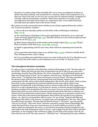 therefore it is safest erring on the charitable side. Let us carry our judgment of others no
farther than that of charity, and not pretend to a certainty, which is net competent to us in
that case, but to God only. In our own case, we may have by rational evidence a judgment of
certainty, without extraordinary revelation. What moves ourselves so to walk, we can
assuredly know; but what moves others, we cannot know that. A true child of God may
assuredly know his relative state in the favour of God.
II. I exhort you to be concerned to know whether ye are of God, separated from the world or
not. To press you thereto, consider—
1. We are all of us naturally, and by our first birth, of the world lying in wickedness
(Eph_2:2-3).
2. The world lying in wickedness is the society appointed to destruction, as in a state and
course of enmity against God (Eph_2:3). Therefore all that are to be saved are delivered and
gathered out of it (Gal_1:4).
3. Many deceive themselves in this mutter, as the foolish virgins (Mat_25:1-46). Christ’s
flock is certainly a little flock (Luk_12:32; Mat_5:13-14).
4. Death is approaching; and if it were come, there will be no separating more from the
world.
5. It is uncertain when death comes to us, and hew (Mat_24:42). At best it is hardly the fit
time of being new born, when a-dying.
6. It is an excellent and useful thing to know our state in this point. For if we find that we are
not of God, but of the world, we are awakened to see to it in time. (T. Boston, D. D.)
The triumphant Christian certainties
I. I ask you, then, to look first at the Christian certainty of belonging to God. “We know that we
are of God.” Where did John get that form of expression? He got it where he got most of his
terminology, from the lips of the Master. For, if you remember, our Lord Himself speaks more
than once of men being “of God.” As, for instance, when He says, “He that is of God heareth
God’s words.” “Ye therefore hear them not because ye are not of God.” The first conception in
the phrase is that of life derived, communicated from God Himself. Fathers of flesh
communicate the life, and it is thenceforth independent. But the life of the Spirit, which we draw
from God, is only sustained by the continual repetition of the same gift by which it was
originated. The better life in the Christian soul is as certain to fade and die if the supply from
heaven is cut off or dammed back, as is the bed of a stream, to become parched and glistering in
the fierce sunshine if the headwaters flow into it no more. You can no more have the life of the
Spirit in the spirit of a man without continual communication from Him than a sunbeam can
subsist if it be cut off from the central source. Divine preservation is as necessary in grace as in
nature. If that life is thus derived and dependent, there follows the last idea in our pregnant
phrase—viz., that it is correspondent with its source. “Ye are of God,” kindred with Him and
developing a life which, in its measure, is cognate with, and assimilated to, His own. Then there
is another step to be taken. The man that has that life knows it. “We know,” says the apostle,
“that we are of God.” That word “know” has been usurped by certain forms of knowledge. But
surely the inward facts of my own consciousness are as much reliable as are facts in other
regions which are attested by the senses, or arrived at by reasoning. Christian people have the
same right to lay hold of that great word “we know,” and to apply it to the facts of their spiritual
experience, as any scientist in the world has to apply it to the facts of his science. How do you
know that you are at all? The only answer is, “I feel that I am.” And precisely the same evidence
 