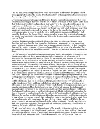 This has been called the Epistle of Love, and it well deserves that title, but it might be almost
more appropriately called the Epistle of Certainties; there is the ring of absolute assurance from
the opening words to the finish.
I. The strength and prevailing power of the early disciples were in their certainties; they went
forth with decision upon their lips, with the fire of intense conviction in their hearts, and it made
their testimony irresistible, and gave them their victory over the world. It was the age of the
sceptic, a period of almost universal uncertainty. Agnosticism was bringing forth its inevitable
fruit of pessimism and despair. Man hungers for the spiritual food which he has cast away. That
was the secret sigh and groan of all the world in the days of the apostles. And then these men
appeared, declaring in tones to which the world had long been unaccustomed that they had
found the Truth, and the Eternal Life. It was the one clear beacon light in a waste of darkness.
No wonder that men gathered around them. “This is the victory which overcometh the world,
even our faith.”
II. It was the certainties of the Apostolic Church that made it a Missionary Church. Each
illumined soul passed on the light to another. Each convert was as good as two, for each one
made a second. Prisoners whispered the glad news to their gaolers, soldiers to their comrades,
slaves to their masters, women to everyone who would listen. Nor could it be otherwise. They
were swayed by the force of a mighty conviction. There was no hesitation because there was no
doubt.
III. The measure of our certainty is the measure of our power. We cannot lift others on the rock
unless our own feet are there. No man ever wrought conviction in his fellow men until
conviction had first swept hesitation out of him like a whirlwind, and cleansed his heart from
doubt like a fire. No man believes the witness who only half believes himself. If there be no
certainty there will be no fervour, no enthusiasm, no pathos in the voice, no pity in the eyes, no
thrill of sympathy. There will only be cold words falling on cold hearts, and returning, as they
went out, void. The whole Church is beginning to feel and rejoice in a powerful reaction towards
positive beliefs. Those who talk somewhat boastfully of their advanced thought are being left
behind, though they do not know it, by advance of a nobler kind. The Church sweeps past them
in the impatience of a renewed assurance. Missions can only march to the music of the words
“We know.” If the steps are taken with dubious feet and trembling misgivings in the heart there
will be perpetual haltings and paralysing weariness. If we are not sure that our Bible is the very
Word of God, and our Christ the only possible Saviour of the world, shall we expend treasure
and blood and send men out to solitude and danger, and often into the very grip of death, to
make them known? There will be an end of all our missionary zeal if we are to believe or be
influenced by that talk about the heathen systems which students of comparative religion have
recently made current. Many hands have been busy of late whitewashing the darkness and
laying gilt upon corruption. It has become fashionable in certain quarters to extol Buddha and
Confucius and Mahomet, and by implication to depreciate Christ; to hold up to admiration the
light of Asia, and by implication to bedim the Light of the World. And the levelling down of the
Bible and the levelling up of the heathen writings have gone on together until the two are made
to meet almost on common ground. If we had nothing more to carry to the heathen world than
our moral precepts, who would waste the least effort or treasure on that task? Christ did not
come so much to teach men what they ought to be and do, not to mock them by a revelation of
their own impotence, but to give them that which is more than human, and to enable them to
ascend to the heights which He showed.
IV. We come back, then, ever to this confession of the apostle, for to question it is to make
missionary enterprise, if not a laughing stock, at least a “much ado about nothing.” “We are of
God, and the whole world lieth in wickedness.” Perhaps in Christian lands we cannot draw the
line so clearly as it was drawn of old. The darkness shades into the light where Christian
 