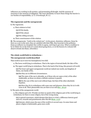 influences are working in all societies, and permeating all thought. And the measure of
assurance is the measure of obligation. The more absolutely we know these things the heavier is
our burden of responsibility. (J. G. Greenhough, M. A.)
The regenerate and the unregenerate
I. The regenerate.
1. Their relation to God.
(1) Of His family.
(2) Of His school.
(3) His willing servants.
2. Their consciousness of this relation.
II. The unregenerate. “Lieth in the wicked one”—in his power, dominion, influence. Some lie
there as a sow in the mire; they are satisfied with their filth, they luxuriate in the pollution.
Some as sufferers in a hospital; they writhe in agony, and long to get away. What a condition to
be in! Better lie on the deck of a vessel about going down, or on the bosom of a volcanic hill
about to break into flame. (Homilist.)
The whole world lieth in wickedness—
The unregenerate world described
That world is (as it were two hemispheres) two-fold.
1. The lower world lying in wickedness. That is the region of eternal death; the lake of fire.
2. The upper world lying in wickedness. That is the land of the living, this present evil world.
(1) The lower and upper unregenerate world are indeed one world, one kingdom of
Satan, one family of his.
(2) But they are in different circumstances.
(a) The state of the one is alterable, as of those who are upon a trial; of the other
unalterable, as those on whom a definite sentence is passed.
(b) So the case of the one is not without hope, but that of the other absolutely
hopeless.
(c) Here they lie in wickedness with some ease and pleasure; there they lie in it with
none at all. Their pleasurable sins are there at an end (Rev_18:14).
I. The parts of the unregenerate world.
1. The religious part of it. Wonder not that we speak of the religious part of the world lying in
wickedness; for there is some religion, but of the wrong stamp.
(1) A natural conscience, which dictates that there is a God, a difference betwixt good
and evil, rewards and punishments after this life (Rom_2:15).
(2) Interest, which sways the men of the world to it several ways. In some times and
places religion is fashionable, gains men credit.
 