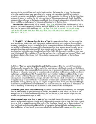 creature in the place of God, and rendering to another the honor due to him. The language
which he uses is just such as, according to its natural interpretation, would lead people to
worship one as the true God who is not the true God, unless the Lord Jesus be divine. For these
reasons, it seems to me that the fair interpretation of this passage demands that it should be
understood as referring to the Lord Jesus Christ. If so, it is a direct assertion of his divinity, for
there could be no higher proof of it than to affirm that he is the true God.
And eternal life - Having “life in himself,” Joh_5:26, and the source and fountain of life to
the soul. No more frequent appellation, perhaps, is given to the Saviour by John, than that he is
life, and the source of life. Compare Joh_1:4; Joh_5:26, Joh_5:40; Joh_10:10; Joh_6:33,
Joh_6:35, Joh_6:48, Joh_6:51, Joh_6:53, Joh_6:63; Joh_11:25; Joh_14:6; Joh_20:31;
1Jo_1:1-2; 1Jo_5:12.
2. CLARKE, “We know that the Son of God is come - In the flesh, and has made his
soul an offering for sin; and hath given us an understanding - a more eminent degree of light
than we ever enjoyed before; for as he lay in the bosom of the Father, he hath declared him unto
us; and he hath besides given us a spiritual understanding, that we may know him who is true,
even the True God, and get eternal life from him through his Son, In whom we are by faith, as
the branches in the vine, deriving all our knowledge, light, life, love, and fruitfulness from him.
And it is through this revelation of Jesus that we know the ever blessed and glorious Trinity; and
the Trinity, Father, Word, and Holy Ghost, in the eternal, undivided unity of the ineffable
Godhead.
3. GILL, “And we know that the Son of God is come,.... That the second Person in the
Godhead, who is equal to the Father, and of the same nature with him, is come from the Father,
from heaven into this world, not by local motion, but by assumption of nature; that he is come in
the flesh, or is become incarnate, in order to work out salvation for his people, by his obedience,
sufferings, and death; and this John and others knew, for they had personal knowledge of him,
and converse with him; they saw him with their eyes, heard him, and handled him: he dwelt
among them, preached to them, wrought miracles before them, which proved him to be what he
was; and it may be known that the Messiah must become, since Daniel's weeks, which fixes the
time of his coming, are long ago up; the sceptre is departed from Judah, and the second temple
is destroyed, neither of which were to be till the Messiah came; and that Jesus of Nazareth is he
who is come may be known by the characters of him, and the works done by him:
and hath given us an understanding; not a new faculty of the understanding but new light
into it; a knowledge of spiritual things of himself, and of God in him, and of the truths of the
Gospel, and of all divine and heavenly things; for he, the Son of God, is come a light into the
world, and gives spiritual light to men:
that we may know him that is true; or "the true God", as the Alexandrian copy and some
others, and the Vulgate Latin, Arabic, and Ethiopic versions read; that is, God the Father, who is
the true God, in opposition to the false gods of the Heathens, though not to the exclusion of the
Son and Spirit; and the spiritual knowledge of him as the Father of Christ, and as a covenant
God and Father in him, is only given to men by Christ, and this is life eternal; see Mat_11:27;
 