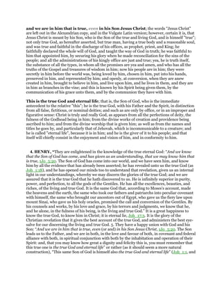 and we are in him that is true, even in his Son Jesus Christ; the words "Jesus Christ"
are left out in the Alexandrian copy, and in the Vulgate Latin version; however, certain it is, that
Jesus Christ is meant by his Son, who is the Son of the true and living God, and is himself "true";
not only true God, as hereafter asserted, but true man, having a true body and a reasonable soul,
and was true and faithful in the discharge of his offices, as prophet, priest, and King; he
faithfully declared the whole will of God, and taught the way of God in truth; he was faithful to
him that appointed him, by securing his glory when he made reconciliation for the sins of the
people; and all the administrations of his kingly office are just and true; yea, he is truth itself,
the substance of all the types, in whom all the promises are yea and amen, and who has all the
truths of the Gospel and treasures of wisdom in him; now his people are in him; they were
secretly in him before the world was, being loved by him, chosen in him, put into his hands,
preserved in him, and represented by him; and openly, at conversion, when they are anew
created in him, brought to believe in him, and live upon him, and he lives in them, and they are
in him as branches in the vine; and this is known by his Spirit being given them, by the
communication of his grace unto them, and by the communion they have with him.
This is the true God and eternal life; that is, the Son of God, who is the immediate
antecedent to the relative "this"; he is the true God, with his Father and the Spirit, in distinction
from all false, fictitious, or nominal deities; and such as are only by office, or in an improper and
figurative sense: Christ is truly and really God, as appears from all the perfections of deity, the
fulness of the Godhead being in him; from the divine works of creation and providence being
ascribed to him; and from the divine worship that is given him; as well as from the names and
titles he goes by, and particularly that of Jehovah, which is incommunicable to a creature; and
he is called "eternal life", because it is in him; and he is the giver of it to his people; and that
itself will chiefly consist in the enjoyment and vision of him, and in conformity to him.
4. HENRY, “They are enlightened in the knowledge of the true eternal God: “And we know
that the Son of God has come, and has given as an understanding, that we may know him that
is true, 1Jo_5:20. The Son of God has come into our world, and we have seen him, and know
him by all the evidence that has already been asserted; he has revealed unto us the true God (as
Joh_1:18), and he has opened our minds too to understand that revelation, given us an internal
light in our understandings, whereby we may discern the glories of the true God; and we are
assured that it is the true God that he hath discovered to us. He is infinitely superior in purity,
power, and perfection, to all the gods of the Gentiles. He has all the excellences, beauties, and
riches, of the living and true God. It is the same God that, according to Moses's account, made
the heavens and the earth, the same who took our fathers and patriarchs into peculiar covenant
with himself, the same who brought our ancestors out of Egypt, who gave us the fiery law upon
mount Sinai, who gave us his holy oracles, promised the call and conversion of the Gentiles. By
his counsels and works, by his love and grace, by his terrors and judgments, we know that he,
and he alone, in the fulness of his being, is the living and true God.” It is a great happiness to
know the true God, to know him in Christ; it is eternal lie, Joh_17:3. It is the glory of the
Christian revelation that it gives the best account of the true God, and administers the best eye-
salve for our discerning the living and true God. 5. They have a happy union with God and his
Son: “And we are in him that is true, even (or and) in his Son Jesus Christ, 1Jo_5:20. The Son
leads us to the Father, and we are in both, in the love and favour of both, in covenant and federal
alliance with both, in spiritual conjunction with both by the inhabitation and operation of their
Spirit: and, that you may know how great a dignity and felicity this is, you must remember that
this true one is the true God and eternal life” or rather (as it should seem a more natural
construction), “This same Son of God is himself also the true God and eternal life” (Joh_1:1, and
 