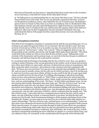 that Jesus of Nazareth was that person. I apprehend that these words refer to the revelation
of our Lord Jesus, in the believer’s heart, by the Holy Spirit of God.
2. “He hath given us an understanding that we may know Him that is true.” We have already
observed that Jesus is the truth. Now we are not naturally acquainted with Him; we know
not His glorious excellences; hence, when beheld by the eye of carnal reason, the Redeemer
seems to have no beauty in Him; there is no form or comeliness, that we should desire Him.
This darkness remains upon the mind till dispersed by a light from heaven, and when that
light shineth, Jesus is revealed in the soul, and becomes the supreme object of the believer’s
affections. Men may, by dint of application, become systematic Christians; they may
understand the theory of the gospel; but they cannot thus become wise unto salvation. (S.
Ramsey, M. A.)
John’s triumphant certainties
This third of his triumphant certainties is connected closely with the two preceding ones. It is so,
as being in one aspect the ground of these, for it is because “the Son of God is come” that men
are born of God and are of Him. It is so in another way also, for properly the words of our text
ought to read not “And we know,” rather “but we know.” They are suggested, that is to say, by
the preceding words, and they present the only thought which makes them tolerable. “The whole
world lieth in the wicked one. But we know that the Son of God is come.” Falling back on the
certainty of the Incarnation and its present issues, we can look in the face the grave condition of
humanity, and still have hope for the world and for ourselves.
I. I would deal with the Christian’s knowledge that the Son of God is come. Now, our apostle is
writing to Asiatic Christians of the second generation at the earliest, most of whom had not been
born when Jesus Christ was upon earth, and none of whom had any means of acquaintance with
Him except that which we possess—the testimony of the witnesses who had companied with
Him. “We know; how can you know? You may go on the principle that probability is the guide of
life, and you may be morally certain, but the only way by which you know a fact is by having seen
it. And even if you have seen Jesus Christ, all that you saw would be the life of a man upon earth
whom you believed to be the Son of God. It is trifling with language to talk about knowledge
when you have only testimony to build on.” Well I There is a great deal to be said on that side,
but there are two or three considerations which, I think, amply warrant the apostle’s declaration
here, and our understanding of his words, “We know,” in their fullest and deepest sense. Let me
just mention these briefly. Remember that when John says “The Son of God is come” he is not
speaking about a past fact only, but about a fact which, beginning in a historical past, is
permanent and continuous. And that thought of the permanent abiding with men of the Christ
who once was manifest in the flesh for thirty years, runs through the whole of Scripture. So it is
a present fact, and not only a past piece of history, which is asserted when the apostle says, “The
Son of God is come.” And a man who has a companion knows that he has him, and by many a
token, not only of flesh but of spirit, is conscious that he is not alone, but that the dear and
strong one is by his side. Such consciousness belongs to all the maturer and deeper forms of the
Christian life. Further, we must read on in my text if we are to find all which John declares is a
matter of knowledge. “The Son of God is come, and hath given us an understanding.” I point out
that what is here declared to be known by the Christian soul is a present operation of the present
Christ upon his nature. If a man is aware that through his faith in Jesus Christ new perceptions
and powers of discerning solid reality where he only saw mist before have been granted to him,
the apostle’s triumphant assertion is vindicated. And, still further, the words of my text, in their
assurance of possessing something far more solid than an opinion or a creed in Christ Jesus, and
our relation to Him, are warranted, on the consideration that the growth of the Christian life
 