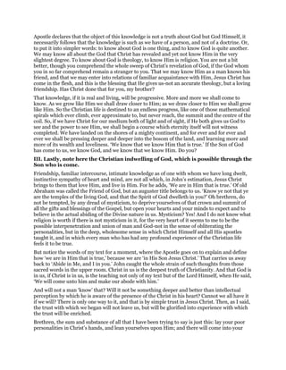 Apostle declares that the object of this knowledge is not a truth about God but God Himself, it
necessarily follows that the knowledge is such as we have of a person, and not of a doctrine. Or,
to put it into simpler words: to know about God is one thing, and to know God is quite another.
We may know all about the God that Christ has revealed and yet not know Him in the very
slightest degree. To know about God is theology, to know Him is religion. You are not a bit
better, though you comprehend the whole sweep of Christ’s revelation of God, if the God whom
you in so far comprehend remain a stranger to you. That we may know Him as a man knows his
friend, and that we may enter into relations of familiar acquaintance with Him, Jesus Christ has
come in the flesh, and this is the blessing that He gives us-not an accurate theology, but a loving
friendship. Has Christ done that for you, my brother?
That knowledge, if it is real and living, will be progressive. More and more we shall come to
know. As we grow like Him we shall draw closer to Him; as we draw closer to Him we shall grow
like Him. So the Christian life is destined to an endless progress, like one of those mathematical
spirals which ever climb, ever approximate to, but never reach, the summit and the centre of the
coil. So, if we have Christ for our medium both of light and of sight, if He both gives us God to
see and the power to see Him, we shall begin a course which eternity itself will not witness
completed. We have landed on the shores of a mighty continent, and for ever and for ever and
ever we shall be pressing deeper and deeper into the bosom of the land, and learning more and
more of its wealth and loveliness. ‘We know that we know Him that is true.’ If the Son of God
has come to us, we know God, and we know that we know Him. Do you?
III. Lastly, note here the Christian indwelling of God, which is possible through the
Son who is come.
Friendship, familiar intercourse, intimate knowledge as of one with whom we have long dwelt,
instinctive sympathy of heart and mind, are not all which, in John’s estimation, Jesus Christ
brings to them that love Him, and live in Him. For he adds, ‘We are in Him that is true.’ Of old
Abraham was called the Friend of God, but an auguster title belongs to us. ‘Know ye not that ye
are the temples of the living God, and that the Spirit of God dwelleth in you?’ Oh brethren, do
not be tempted, by any dread of mysticism, to deprive yourselves of that crown and summit of
all the gifts and blessings of the Gospel, but open your hearts and your minds to expect and to
believe in the actual abiding of the Divine nature in us. Mysticism? Yes! And I do not know what
religion is worth if there is not mysticism in it, for the very heart of it seems to me to be the
possible interpenetration and union of man and God-not in the sense of obliterating the
personalities, but in the deep, wholesome sense in which Christ Himself and all His apostles
taught it, and in which every man who has had any profound experience of the Christian life
feels it to be true.
But notice the words of my text for a moment, where the Apostle goes on to explain and define
how ‘we are in Him that is true,’ because we are ‘in His Son Jesus Christ.’ That carries us away
back to ‘Abide in Me, and I in you.’ John caught the whole strain of such thoughts from those
sacred words in the upper room. Christ in us is the deepest truth of Christianity. And that God is
in us, if Christ is in us, is the teaching not only of my text but of the Lord Himself, when He said,
‘We will come unto him and make our abode with him.’
And will not a man ‘know’ that? Will it not be something deeper and better than intellectual
perception by which he is aware of the presence of the Christ in his heart? Cannot we all have it
if we will? There is only one way to it, and that is by simple trust in Jesus Christ. Then, as I said,
the trust with which we began will not leave us, but will be glorified into experience with which
the trust will be enriched.
Brethren, the sum and substance of all that I have been trying to say is just this: lay your poor
personalities in Christ’s hands, and lean yourselves upon Him; and there will come into your
 
