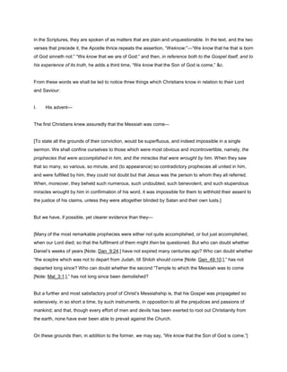 in the Scriptures, they are spoken of as matters that are plain and unquestionable. In the text, and the two
verses that precede it, the Apostle thrice repeats the assertion, “Weknow:”—“We know that he that is born
of God sinneth not:” “We know that we are of God:” and then, in reference both to the Gospel itself, and to
his experience of its truth, he adds a third time, “We know that the Son of God is come,” &c.
From these words we shall be led to notice three things which Christians know in relation to their Lord
and Saviour:
I. His advent—
The first Christians knew assuredly that the Messiah was come—
[To state all the grounds of their conviction, would be superfluous, and indeed impossible in a single
sermon. We shall confine ourselves to those which were most obvious and incontrovertible, namely, the
prophecies that were accomplished in him, and the miracles that were wrought by him. When they saw
that so many, so various, so minute, and (to appearance) so contradictory prophecies all united in him,
and were fulfilled by him, they could not doubt but that Jesus was the person to whom they all referred.
When, moreover, they beheld such numerous, such undoubted, such benevolent, and such stupendous
miracles wrought by him in confirmation of his word, it was impossible for them to withhold their assent to
the justice of his claims, unless they were altogether blinded by Satan and their own lusts.]
But we have, if possible, yet clearer evidence than they—
[Many of the most remarkable prophecies were either not quite accomplished, or but just accomplished,
when our Lord died; so that the fulfilment of them might then be questioned. But who can doubt whether
Daniel’s weeks of years [Note: Dan_9:24.] have not expired many centuries ago? Who can doubt whether
“the sceptre which was not to depart from Judah, till Shiloh should come [Note: Gen_49:10.],” has not
departed long since? Who can doubt whether the second “Temple to which the Messiah was to come
[Note: Mal_3:1.],” has not long since been demolished?
But a further and most satisfactory proof of Christ’s Messiahship is, that his Gospel was propagated so
extensively, in so short a time, by such instruments, in opposition to all the prejudices and passions of
mankind; and that, though every effort of men and devils has been exerted to root out Christianity from
the earth, none have ever been able to prevail against the Church.
On these grounds then, in addition to the former, we may say, “We know that the Son of God is come.”]
 
