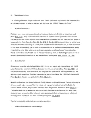 III. Their interest in him—
The knowledge which his people have of him is not a mere speculative acquaintance with his history, but
an intimate connexion, or rather, a oneness with him [Note: Joh_17:21.]. They are “in Christ,”
1. By a federal relation—
[As Adam was a head and representative to all his descendants, so is Christ to all his spiritual seed
[Note: 1Co_15:22.]. They have communion with him in all his transactions upon earth, and in heaven:
they are circumcised in him, baptized in him, dead with him, quickened with him, risen with him, seated in
heaven with him [Note: Rom_6:4; Rom_6:8. Col_2:12-13. Eph_2:5-6.]. We cannot indeed be said to have
done or suffered the same things as Christ, (for to assert that we had fulfilled the law, or made atonement
for sin, would be blasphemy,) yet by virtue of our relation to him as our Head and Representative, every
thing which he either did or suffered, is, as far as respects the beneficial effects of it, considered as
though we had done or suffered it: and on this account we may claim, on the footing of justice as well as
of mercy, all that he purchased for us, and merited on our behalf [Note: Rom_3:25-26. 1Jn_1:9.].”]
2. By a vital union—
[The union of a member with the head [Note: Col_2:19.], or of a branch with the vine [Note: Joh_15:1.],
justly characterizes our onion with Christ. Separate from him, we can do nothing [Note: Joh_15:5.]: we
can perform no one act, of the spiritual life, nor bring forth any spiritual fruit. The body and the soul are
not more closely united than Christ and his people: he lives in them [Note: Gal_2:20.]; he is their very life
[Note: Col_3:4.]; they are one spirit with him [Note:1Co_6:17.].
Now this, no less than their federal relation to Christ, is known to all true Christians. They do not indeed at
all times equally enjoy a sense of it in their minds; but, in proportion as they live nigh to God in the
exercise of faith and love, they “have the witness of these things within, themselves [Note: 1Jn_5:10.].”
Temptation or sin may so weaken the assurance, that it shall be scarcely discerned: but when these
obstructions are removed, and the believer is walking closely with God, a holy confidence will almost
invariably crown his labours, and fill his soul with peace [Note: 1Jn_3:21.].]
We shall conclude this subject with answering two questions:
1. How do Christians obtain this knowledge?
 