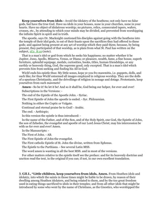 Keep yourselves from idols - Avoid the idolatry of the heathens; not only have no false
gods, but have the true God. Have no idols in your houses, none in your churches, none in your
hearts. Have no object of idolatrous worship; no pictures, relics, consecrated tapers, wafers,
crosses, etc., by attending to which your minds may be divided, and prevented from worshipping
the infinite Spirit in spirit and in truth.
The apostle, says Dr. Macknight cautioned his disciples against going with the heathens into
the temple of their idol gods, to eat of their feasts upon the sacrifices they had offered to these
gods; and against being present at any act of worship which they paid them; because, by being
present, they participated of that worship, as is plain from what St. Paul has written on the
subject, 1Co_8:10 (note).
That is a man’s idol or god from which he seeks his happiness; no matter whether it be
Jupiter, Juno, Apollo, Minerva, Venus, or Diana; or pleasure, wealth, fame, a fine house, superb
furniture, splendid equipage, medals, curiosities, books, titles, human friendships, or any
earthly or heavenly thing, God, the supreme good, only excepted. That is a man’s idol which
prevents him from seeking and finding his All in God.
Wiclif ends his epistle thus: My little sones, kepe ye you fro mawmitis, i.e. puppets, dolls, and
such like; for thus Wiclif esteemed all images employed in religious worship. They are the dolls
of a spurious Christianity, and the drivellings of religion in nonage and dotage. Protestants, keep
yourselves from such mawmets!
Amen - So be it! So let it be! And so it shall be, God being our helper, for ever and ever!
Subscriptions in the Versions: -
The end of the Epistle of the Apostle John. - Syriac.
The First Epistle of John the apostle is ended. - Syr. Philoxenian.
Nothing in either the Coptic or Vulgate.
Continual and eternal praise be to God! - Arabic.
The end. - Aethiopic;
In this version the epistle is thus introduced: -
In the name of the Father, and of the Son, and of the Holy Spirit, one God, the Epistle of John,
the son of Zebedee, the evangelist and apostle of our Lord Jesus Christ; may his intercession be
with us for ever and ever! Amen.
In the Manuscripts: -
The First of John. - AB.
The First Epistle of John the evangelist.
The First catholic Epistle of St. John the divine, written from Ephesus.
The Epistle to the Parthians. - See several Latin MSS.
The word amen is wanting in all the best MSS. and in most of the versions.
For other matters relative to the epistle itself see the preface: and for its heavenly doctrine and
unction read the text, in the original if you can; if not, in our own excellent translation.
3. GILL, “Little children, keep yourselves from idols, Amen. From Heathen idols and
idolatry, into which the saints in those times might be liable to be drawn, by reason of their
dwelling among Heathen idolaters, and being related to them, and by the too great freedom
used in eating things sacrificed to idols in their temples; and from all other idols that might be
introduced by some who went by the name of Christians, as the Gnostics, who worshipped the
 