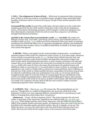 3. GILL, “For whatsoever is born of God,.... Which may be understood either of persons
born; of God; or of the new creature, or principle of grace wrought in them, particularly faith
hereafter mentioned, which is an heaven born grace, the gift of God, and the operation of his
Spirit: this
overcometh the world; the god of the world, Satan; the lusts which are in the world; false
prophets gone forth into the world; and the wicked men of the world, who by temptations,
snares, evil doctrines, threatenings, promises, and ill examples, would avert regenerate ones
from observing the commands of God; but such are more than conquerors over all these,
through Christ that has loved them:
and this is the victory that overcometh the world, even our faith. The Arabic and
Ethiopic versions read, "your faith"; great things, heroic actions, and wonderful victories, are
ascribed to faith; see Heb_11:33; which must not be understood of the grace itself, as separately
considered, but of Christ the object of it, as supported, strengthened, assisted, and animated by
him: and then it does wonders, when it is enabled to hold Christ, its shield, in its hand, against
every enemy that opposes.
4. HENRY, “What is and ought to be the result and effect of regeneration - an intellectual
spiritual conquest of this world: For whatsoever is born of God, or, as in some copies, whosoever
is born of God, overcometh the world, 1Jo_5:4. He that is born of God is born for God, and
consequently for another world. He has a temper and disposition that tend to a higher and
better world; and he is furnished with such arms, or such a weapon, whereby he can repel and
conquer this; as it is added, And this is the victory that overcometh the world, even our faith,
1Jo_5:4. Faith is the cause of victory, the means, the instrument, the spiritual armour and
artillery by which we overcome; for, (1.) In and by faith we cleave to Christ, in contempt of, and
opposition to, the world. (2.) Faith works in and by love to God and Christ, and so withdraws us
from the love of the world. (3.) Faith sanctifies the heart, and purifies it from those sensual lusts
by which the world obtains such sway and dominion over souls. (4.) It receives and derives
strength from the object of it, the Son of God, for conquering the frowns and flatteries of the
world. (5.) It obtains by gospel promise a right to the indwelling Spirit of grace, that is greater
than he who dwells in the world. (6.) It sees an invisible world at hand, with which this world is
not worthy to be compared, and into which it tells the soul in which it resides it must be
continually prepared to enter; and thereupon,
5. JAMISON, “For — (See on 1Jo_5:3). The reason why “His commandments are not
grievous.” Though there is a conflict in keeping them, the sue for the whole body of the
regenerate is victory over every opposing influence; meanwhile there is a present joy to each
believer in keeping them which makes them “not grievous.”
whatsoever — Greek, “all that is begotten of God.” The neuter expresses the universal
whole, or aggregate of the regenerate, regarded as one collective body Joh_3:6; Joh_6:37,
Joh_6:39, “where Bengel remarks, that in Jesus’ discourses, what the Father has given Him is
called, in the singular number and neuter gender, all whatsoever; those who come to the Son are
described in the masculine gender and plural number, they all, or singular, every one. The
Father has given, as it were, the whole mass to the Son, that all whom He gave may be one
whole: that universal whole the Son singly evolves, in the execution of the divine plan.”
 