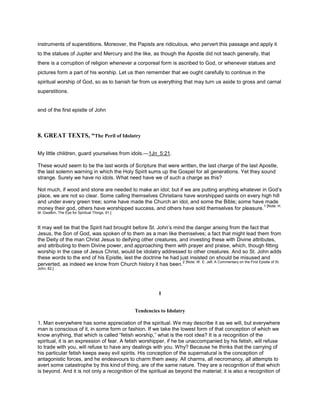instruments of superstitions. Moreover, the Papists are ridiculous, who pervert this passage and apply it
to the statues of Jupiter and Mercury and the like, as though the Apostle did not teach generally, that
there is a corruption of religion whenever a corporeal form is ascribed to God, or whenever statues and
pictures form a part of his worship. Let us then remember that we ought carefully to continue in the
spiritual worship of God, so as to banish far from us everything that may turn us aside to gross and carnal
superstitions.
end of the first epistle of John
8. GREAT TEXTS, “The Peril of Idolatry
My little children, guard yourselves from idols.—1Jn_5:21.
These would seem to be the last words of Scripture that were written, the last charge of the last Apostle,
the last solemn warning in which the Holy Spirit sums up the Gospel for all generations. Yet they sound
strange. Surely we have no idols. What need have we of such a charge as this?
Not much, if wood and stone are needed to make an idol; but if we are putting anything whatever in God’s
place, we are not so clear. Some calling themselves Christians have worshipped saints on every high hill
and under every green tree; some have made the Church an idol, and some the Bible; some have made
money their god, others have worshipped success, and others have sold themselves for pleasure.
1 [Note: H.
M. Gwatkin, The Eye for Spiritual Things, 91.]
It may well be that the Spirit had brought before St. John’s mind the danger arising from the fact that
Jesus, the Son of God, was spoken of to them as a man like themselves; a fact that might lead them from
the Deity of the man Christ Jesus to deifying other creatures, and investing these with Divine attributes,
and attributing to them Divine power, and approaching them with prayer and praise, which, though fitting
worship in the case of Jesus Christ, would be idolatry addressed to other creatures. And so St. John adds
these words to the end of his Epistle, lest the doctrine he had just insisted on should be misused and
perverted, as indeed we know from Church history it has been.
2 [Note: W. E. Jelf, A Commentary on the First Epistle of St.
John, 82.]
I
Tendencies to Idolatry
1. Man everywhere has some appreciation of the spiritual. We may describe it as we will, but everywhere
man is conscious of it, in some form or fashion. If we take the lowest form of that conception of which we
know anything, that which is called “fetish worship,” what is the root idea? It is a recognition of the
spiritual, it is an expression of fear. A fetish worshipper, if he be unaccompanied by his fetish, will refuse
to trade with you, will refuse to have any dealings with you. Why? Because he thinks that the carrying of
his particular fetish keeps away evil spirits. His conception of the supernatural is the conception of
antagonistic forces, and he endeavours to charm them away. All charms, all necromancy, all attempts to
avert some catastrophe by this kind of thing, are of the same nature. They are a recognition of that which
is beyond. And it is not only a recognition of the spiritual as beyond the material; it is also a recognition of
 