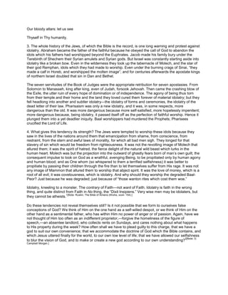 Our bloody altars: let us see
Thyself in Thy humanity.
3. The whole history of the Jews, of which the Bible is the record, is one long warning and protest against
idolatry. Abraham became the father of the faithful because he obeyed the call of God to abandon the
idols which his fathers had worshipped beyond the Euphrates. Jacob made his family bury under the
Terebinth of Shechem their Syrian amulets and Syrian gods. But Israel was constantly starting aside into
idolatry like a broken bow. Even in the wilderness they took up the tabernacle of Molech, and the star of
their god Remphan, idols which they had made to worship. Even under the burning crags of Sinai, “they
made a calf in Horeb, and worshipped the molten image”; and for centuries afterwards the apostate kings
of northern Israel doubled that sin in Dan and Bethel.
The seven servitudes of the Book of Judges were the appropriate retribution for seven apostasies. From
Solomon to Manasseh, king after king, even of Judah, forsook Jehovah. Then came the crashing blow of
the Exile, the utter ruin of every hope of domination or of independence. The agony of being thus torn
from their temple and their home and the land they loved cured them forever of material idolatry; but they
fell headlong into another and subtler idolatry—the idolatry of forms and ceremonies, the idolatry of the
dead letter of their law. Pharisaism was only a new idolatry, and it was, in some respects, more
dangerous than the old. It was more dangerous because more self-satisfied, more hopelessly impenitent;
more dangerous because, being idolatry, it passed itself off as the perfection of faithful worship. Hence it
plunged them into a yet deadlier iniquity. Baal worshippers had murdered the Prophets; Pharisees
crucified the Lord of Life.
4. What gives this tendency its strength? The Jews were tempted to worship these idols because they
saw in the lives of the nations around them that emancipation from shame, from conscience, from
restraint, from the stern and awful laws of morality, for which all bad men sigh. They longed for that
slavery of sin which would be freedom from righteousness. It was not the revolting image of Molech that
allured them; it was the spirit of hatred, the fierce delight of the natural wild beast which lurks in the
human heart. Molech was but the projection into the outward of ghastly fears born of man’s own guilt; the
consequent impulse to look on God as a wrathful, avenging Being, to be propitiated only by human agony
and human blood; and as One whom (so whispered to them a terrified selfishness) it was better to
propitiate by passing their children through the fire than to let themselves suffer from His rage. It was not
any image of Mammon that allured them to worship that abject spirit. It was the love of money, which is a
root of all evil; it was covetousness, which is idolatry. And why should they worship the degraded Baal-
Peor? Just because he was degraded; just because of “those wanton rites which cost them woe.”
Idolatry, kneeling to a monster. The contrary of Faith—not want of Faith. Idolatry is faith in the wrong
thing, and quite distinct from Faith in No thing, the “Dixit Insipiens.” Very wise men may be idolaters, but
they cannot be atheists.
1[Note: Ruskin, The Bible of Amiens (Works, xxxiii. 154).]
Do these tendencies not reveal themselves still? Is it not possible that we form to ourselves false
conceptions of God? We think of Him on the one hand as a self-willed despot, or we think of Him on the
other hand as a sentimental father, who has within Him no power of anger or of passion. Again, have we
not thought of Him too often as an indifferent proprietor,—forgive the homeliness of the figure of
speech,—an absentee landlord, who collects rents on Sundays, and cares nothing about what happens
to His property during the week? How often shall we have to plead guilty to this charge, that we have a
god to suit our own convenience; that we accommodate the doctrine of God which the Bible contains, and
which Jesus uttered finally for the world, to our own low level of life; that we have allowed our selfishness
to blur the vision of God, and to make or create a new god according to our own understanding?
2[Note: G.
Campbell Morgan.]
 