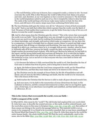 1. The real Christian, in his way to heaven, has a conquest to make, a victory to win—he must
overcome the world. Why is this? Because the world is fallen from God. Satan is its prince
and ruler; and, therefore, at our very baptism we have vowed to renounce it. The devil finds
in the world temptations suited to each one of us. One is tempted by riches to deny his God.
The smile of the world and hope of its favour make many traitors to God; the fear of its
frown, and still more of its sneers, keeps many from confessing Christ before men.
II. The true Christian doth gain the victory over all: for “whosoever is born of God overcometh
the world.” Such a one hath that within him which is greater than the world, even the Spirit of
God. The grace of God enables him to persevere; to get the better from day to day of his own evil
desires; to resist the world’s temptations.
III. And by what means does the Christian gain the victory? “This is the victory that overcometh
the world, even our faith.” Not as though there were any strength in ourselves; not as though
there were any merit in our faith; but by crediting His testimony, and by daring to act upon it,
we obtain knowledge, and strength, and motives which make us conquerors. Let me show this
by a comparison. A report is brought that in a distant country labour is wanted and high wages
may be gained; that all things are abundant and flourishing. One man who hears the report,
though he is able to go, continues where he is, to struggle with poverty. Another, when he hears
it, forthwith sells all he has, removes his family, crosses the deep, encounters trials, and at
length reaches the promised land of plenty. Why did he go? Because he believed; he had faith in
the report; and his strong belief made him overcome all obstacles. So it is with that far higher
faith, that gospel faith which is the gift of God, which He works in the heart, and which receives
His testimony as true. Let us see how it is that everyone who has a true faith in Christ will
overcome the world.
1. It is because the believer is fully convinced that the world is evil, that therefore the Son of
God came to redeem him from its power, and to bring him to heaven and to God.
2. Again, the believer knows that the Lord Jesus conquered the world, not for Himself but
for His followers, and that they must study and strive to be sharers in His victory.
3. The Christian sees by the example of Jesus Christ, by His life of humiliation and self-
denial, and yet more by His bitter sufferings and death, that the world is to be renounced.
This is the lesson of His Cross.
4. Faith teaches the Christian that the Saviour is able to make all grace abound towards him.
5. And once more, it is by faith in the resurrection of Jesus Christ from the dead, in His
exaltation to Heaven, and His constant intercession for us there, that we are begotten again
unto a lively hope, to an inheritance incorruptible and undefiled, and that fadeth not away.
(E. Blencowe, M. A.)
This is the victory that overcometh the world, even our faith—
Faith’s conquest of the world
I. What did St. John mean by the “world”? The old Greeks had employed the very word which
St. John here uses, to describe the created universe, or this earth, in all its ordered beauty; and
the word often occurs in this sense in Scripture (Rom_1:20; Act_17:24; 2Pe_3:6). But neither of
these senses can belong to the word in the passage before us. This material world is not an
enemy to be conquered; it is a friend to be reverently consulted, that we may know something of
the Eternal Mind that framed it (Psa_19:1; Psa_24:1). Does St. John then mean by the world the
entire human family—the whole world of men? We find the word, undoubtedly, used in this
sense, also in the Bible (Mat_5:14; Mat_13:38; Mat_18:7; Joh_8:12; Joh_8:26; Joh_12:19;
 