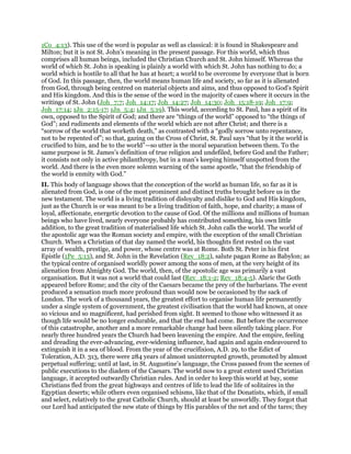1Co_4:13). This use of the word is popular as well as classical: it is found in Shakespeare and
Milton; but it is not St. John’s meaning in the present passage. For this world, which thus
comprises all human beings, included the Christian Church and St. John himself. Whereas the
world of which St. John is speaking is plainly a world with which St. John has nothing to do; a
world which is hostile to all that he has at heart; a world to be overcome by everyone that is born
of God. In this passage, then, the world means human life and society, so far as it is alienated
from God, through being centred on material objects and aims, and thus opposed to God’s Spirit
and His kingdom. And this is the sense of the word in the majority of cases where it occurs in the
writings of St. John (Joh_7:7; Joh_14:17; Joh_14:27; Joh_14:30; Joh_15:18-19; Joh_17:9;
Joh_17:14; 1Jn_2:15-17; 1Jn_5:4; 1Jn_5:19). This world, according to St. Paul, has a spirit of its
own, opposed to the Spirit of God; and there are “things of the world” opposed to “the things of
God”; and rudiments and elements of the world which are not after Christ; and there is a
“sorrow of the world that worketh death,” as contrasted with a “godly sorrow unto repentance,
not to be repented of”; so that, gazing on the Cross of Christ, St. Paul says “that by it the world is
crucified to him, and he to the world”—so utter is the moral separation between them. To the
same purpose is St. James’s definition of true religion and undefiled, before God and the Father;
it consists not only in active philanthropy, but in a man’s keeping himself unspotted from the
world. And there is the even more solemn warning of the same apostle, “that the friendship of
the world is enmity with God.”
II. This body of language shows that the conception of the world as human life, so far as it is
alienated from God, is one of the most prominent and distinct truths brought before us in the
new testament. The world is a living tradition of disloyalty and dislike to God and His kingdom,
just as the Church is or was meant to be a living tradition of faith, hope, and charity; a mass of
loyal, affectionate, energetic devotion to the cause of God. Of the millions and millions of human
beings who have lived, nearly everyone probably has contributed something, his own little
addition, to the great tradition of materialised life which St. John calls the world. The world of
the apostolic age was the Roman society and empire, with the exception of the small Christian
Church. When a Christian of that day named the world, his thoughts first rested on the vast
array of wealth, prestige, and power, whose centre was at Rome. Both St. Peter in his first
Epistle (1Pe_5:13), and St. John in the Revelation (Rev_18:2), salute pagan Rome as Babylon; as
the typical centre of organised worldly power among the sons of men, at the very height of its
alienation from Almighty God. The world, then, of the apostolic age was primarily a vast
organisation. But it was not a world that could last (Rev_18:1-2; Rev_18:4-5). Alaric the Goth
appeared before Rome; and the city of the Caesars became the prey of the barbarians. The event
produced a sensation much more profound than would now be occasioned by the sack of
London. The work of a thousand years, the greatest effort to organise human life permanently
under a single system of government, the greatest civilisation that the world had known, at once
so vicious and so magnificent, had perished from sight. It seemed to those who witnessed it as
though life would be no longer endurable, and that the end had come. But before the occurrence
of this catastrophe, another and a more remarkable change had been silently taking place. For
nearly three hundred years the Church had been leavening the empire. And the empire, feeling
and dreading the ever-advancing, ever-widening influence, had again and again endeavoured to
extinguish it in a sea of blood. From the year of the crucifixion, A.D. 29, to the Edict of
Toleration, A.D. 313, there were 284 years of almost uninterrupted growth, promoted by almost
perpetual suffering; until at last, in St. Augustine’s language, the Cross passed from the scenes of
public executions to the diadem of the Caesars. The world now to a great extent used Christian
language, it accepted outwardly Christian rules. And in order to keep this world at bay, some
Christians fled from the great highways and centres of life to lead the life of solitaires in the
Egyptian deserts; while others even organised schisms, like that of the Donatists, which, if small
and select, relatively to the great Catholic Church, should at least be unworldly. They forgot that
our Lord had anticipated the new state of things by His parables of the net and of the tares; they
 