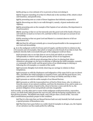 (1) By giving us a true estimate of it, to prevent us from overvaluing it.
(2) By frequent reminding of us that it is fitted only to the meridian of life, which is short
and transitory, and passeth away.
(3) By presenting unto us a state of future happiness that infinitely surpasseth it.
(4) By discovering our duty in our walk through it, namely, of great moderation and
vigilancy.
(5) By presenting unto us the example of the Captain of our salvation, His deportment in
it and towards it.
(6) By assuring us that we are but stewards unto the great Lord of the family of heaven
and earth for so much as we have of it, and that to Him we must give an account of our
stewardship.
(7) By assuring us that our great Lord and Master is a constant observer of all our
deportment in it.
(8) And that He will most certainly give a reward proportionable to the management of
our trust and stewardship.
4. As to the malignant world of evil men and evil angels; and therein first in relation to the
evil counsels and evil examples, that solicit or tempt us to the breach of our duty to God. The
methods whereby faith overcometh this part of the malignant world are these.
(1) It presents unto us our duty that we owe to God and which we are bound
indispensably to observe under the great penalty of loss of our happiness.
(2) It presents us with the great advantage that we have in obeying God, above
whatsoever advantage we can have in obeying or following the sinful examples, counsels,
or commands of this world, and the great excess of our disadvantage in obeying or
following the evil examples, or counsels of the world.
(3) It presents Almighty God strictly observing our carriage in relation to these
temptations.
(4) It presents us with the displeasure and indignation of the same God in case we desert
Him, and follow the sinful examples or counsels of men, and with the great favour, love,
approbation, and reward of Almighty God if we keep our fidelity and duty to Him.
(5) It presents us with the noble example of our blessed Saviour.
(6) It presents us with the transcendent love of God in Christ Jesus, who, to redeem us
from the misery of our natural condition, and from the dominion of sin, and to make us a
peculiar people zealous of good works, chose to become a curse and die for us, the
greatest obligation of love and gratitude and duty imaginable.
And secondly, as to the other part or scene of this malignant world persecutions, reproaches,
scorns, yea death itself, faith presents the soul not only with the foregoing considerations, and
that glorious promise, “Be faithful unto death, and I will give thee a crown of life,” but some
other considerations peculiarly proper to this condition.
(1) That it is this state that our blessed Saviour hath not only foretold, but hath annexed
a special promise of blessedness unto.
(2) That there have gone before us a noble cloud of examples in all ages, yea, the Captain
of our salvation was thus made perfect by suffering.
 
