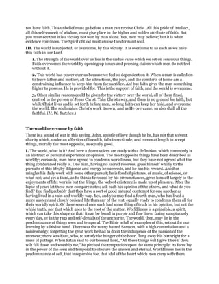 not have faith. This unbelief must go before a man can receive Christ. All this pride of intellect,
all this self-conceit of wisdom, must give place to the higher and nobler attribute of faith. But
you must see that it is a victory not won by man alone. Yes, men may believe; but it is when
evidence convinces. The Spirit of God must arouse the dormant soul.
III. The world is subjected, or overcome, by this victory. It is overcome to us each as we have
this faith in our Lord.
1. The strength of the world over us lies in the undue value which we set on sensuous things.
Faith overcomes the world by opening up issues and pressing claims which men do not feel
without it.
2. This world has power over us because we feel so dependent on it. When a man is called on
to leave father and mother, all the attractions, the joys, and the comforts of home are a
constraining influence to keep him from the sacrifice. Ah! but faith gives the man something
higher to possess. He is provided for. This is the support of faith, and the world is overcome.
3. Other similar reasons could be given for the victory over the world, all of them fixed,
centred in the person of Jesus Christ. Take Christ away, and there is no ground for faith; but
while Christ lives and is set forth before men, so long faith can keep her hold, and overcome
the world. The soul makes Christ’s work its own; and as He overcame, so also shall all the
faithful. (H. W. Butcher.)
The world overcome by faith
There is a sound of war in this saying. John, apostle of love though he be, has not that solvent
charity which, under an affection of breadth, falls in rectitude, and comes at length to accept
things, morally the most opposite, as equally good.
I. The world, what is it? And here a dozen voices are ready with a definition, which commonly is
an abstract of personal experience or opinion. The most opposite things have been described as
worldly; curiously, men have agreed to condemn worldliness, but they have not agreed what the
thing condemned really is. One man, having no sacred reserves, gives himself wholly to the
pursuits of this life; by diligence and energy he succeeds, and he has his reward. Another
mingles his daily work with some other pursuit; he is fond of pictures, of music, of science, or
what not; and yet a third, as he thinks favoured by his circumstances, gives himself largely to the
enjoyments of life: work is but the fringe, the web of existence is made up of pleasure. After the
lapse of years let these men compare notes; ask each his opinion of the others, and what do you
find? You find probably that they have a sort of good natured contempt for one another as
having lived in a vain and worldly way. Yes, and you may find a fourth man, who has lived a
more austere and closely ordered life than any of the rest, equally ready to condemn them all for
their worldly spirit. Of these several men each had some thing of truth in his opinion, but not the
whole truth, nor that which goes to the root of the matter. Worldliness is a principle, a spirit,
which can take this shape or that: it can be found in purple and fine linen, faring sumptuously
every day, or in the rags and self-denials of the anchorite. The world, then, may lie in the
predominance of things seen and temporal. The Bible is full of examples of this, set out for our
learning by a Divine hand. There was the sunny haired Samson, with a high commission and a
noble energy, forgetting the great work he had to do in the indulgence of the passion of the
moment; there was Esau, who, to satisfy the hunger of the hour, flung away his birthright for a
mess of pottage. When Satan said to our blessed Lord, “All these things will I give Thee if thou
wilt fall down and worship me,” he pitched the temptation upon the same principle; its force lay
in the power of the seen and temporal to obscure the unseen and eternal. Worldliness lies in the
predominance of self, that inseparable foe, that idol of the heart which men carry with them
 