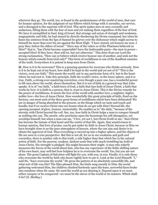 wherever they go. The world, too, is found in the predominance of the world of men, that care
for human opinion, for the judgment of our fellows which brings with it unreality, eye service,
and a disregard to the supreme will of God. This spirit makes men at once cowardly and
audacious, filling them with the fear of man and yet making them regardless of the fear of God.
We have it exemplified in Saul, king of Israel, that strange sad union of strength and weakness,
magnanimity and folly, he had sinned by directly disobeying the Divine command; but when he
hears his sentence from the lips of Samuel he grieves over the dishonour which might accrue to
himself far more than over his sin against the Most High: “I have sinned, yet honour me now, I
pray thee, before the elders of Israel.” “Have any of the rulers or of the Pharisees believed on
Him?” that is, “has Christ become respectable? have the fashionable party—the men in power—
accepted Him? If they have, then will we, but not otherwise.” This drew from our Lord the
strong exclamation, “How can ye believe which receive honour one of another, and seek not the
honour which cometh from God only?” This form of worldliness is one of the deadliest enemies
of the truth. Everywhere it is potent to keep men from Christ.
II. How is it to be overcome? This is a pressing question for everyone who thinks seriously. How
is it to be kept out of my heart, how shall I be kept in the world and yet not of it? “This is the
victory, even our faith.” This meets the world, not in any particular form of it, but in the heart
where its real root is. Take this principle, faith the world’s victor, in the lower sphere, and it is
true. Faith, a strong over-mastering conviction, even though a poor one, has a wonderful power
to lift men above the world, above themselves. But it is not of faith in a general way that John
speaks. It is of “our faith,” a faith born of God, a faith that lays hold of Jesus Christ, a faith that
works by love; it is faith in a person, that is, trust in Jesus Christ. This is the Divine remedy for
the power of worldliness. It meets the love of the world with another love, a mightier, higher,
nobler love—the love of Jesus Christ. How wonderfully this great principle of faith, fixed on the
Saviour, can meet each of the three great forms of worldliness which have been delineated! We
are in danger of being absorbed in the present, in the things which we taste and touch and
handle; but if we receive Christ into our hearts what do we get with Him? Eternal life, the
opening prospect of glory, honour, immortality. He enables us to “die daily,” because of the
eternity with Christ beyond the veil. See, too, how faith in Christ helps a man to conquer himself
as nothing else can. The ascetic, who proclaims upon the housetops his self-abnegation, yet
worships himself; but when a man can say, “I live, yet not I, but Christ liveth in me,” then Christ
has become the inmate of that heart and the centre of that life. Again, that sensitiveness to
human opinion, that love of praise, can be put under by faith in Jesus Christ, because in Him we
have brought close to us the pure atmosphere of heaven, where the one aim and desire is to
obtain the approval of God. Thus everything is moved up into a higher sphere, and the objects of
life are seen in a true perspective. But this is not all, for us in our weakness and guilt and
cowardice, there is another side to this truth, a side higher than that which lies in the natural
action of faith. For the poorest, weakest, darkest souls that with much trembling lay hold of
Jesus Christ, His strength is pledged. His might becomes their might. A man who soberly
measures the forces of the world about him, who has any experience of the fickle shifting nature
of his own heart, may well feel how helpless he is to overcome the world. Yes, but you are not
alone. The great Captain of Salvation will fight for you, with you, in you. Finally, it is only those
who overcome the world by faith who know rightly how to use it. Look at the Lord Himself. “I,”
said He, “have overcome the world.” He gives the pattern of an absolutely unworldly life, and
what sort of life was His? The lilies pleased Him, the birds sang sweetly to Him, the social
gathering welcomed Him, the children climbed fearlessly upon His knee, sorrowful faces broke
into sunshine when He came. He used the world as not abusing it. Depend upon it we must
either conquer or be conquered—we must be the slaves of the world or its masters. Which shall
it be? (E. Medley.)
 